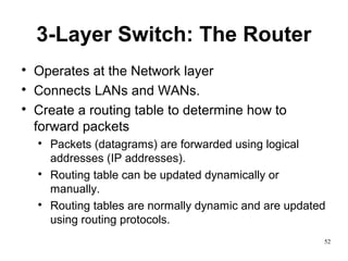 52
3-Layer Switch: The Router

Operates at the Network layer

Connects LANs and WANs.

Create a routing table to determine how to
forward packets

Packets (datagrams) are forwarded using logical
addresses (IP addresses).

Routing table can be updated dynamically or
manually.

Routing tables are normally dynamic and are updated
using routing protocols.
 