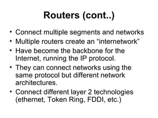 Routers (cont..)
• Connect multiple segments and networks
• Multiple routers create an “internetwork”
• Have become the backbone for the
Internet, running the IP protocol.
• They can connect networks using the
same protocol but different network
architectures.
• Connect different layer 2 technologies
(ethernet, Token Ring, FDDI, etc.)
 
