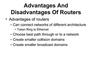 Advantages And
Disadvantages Of Routers
• Advantages of routers
– Can connect networks of different architecture
• Token Ring to Ethernet
– Choose best path through or to a network
– Create smaller collision domains
– Create smaller broadcast domains
 