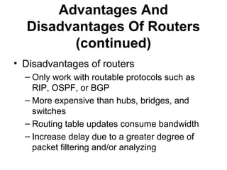 Advantages And
Disadvantages Of Routers
(continued)
• Disadvantages of routers
– Only work with routable protocols such as
RIP, OSPF, or BGP
– More expensive than hubs, bridges, and
switches
– Routing table updates consume bandwidth
– Increase delay due to a greater degree of
packet filtering and/or analyzing
 
