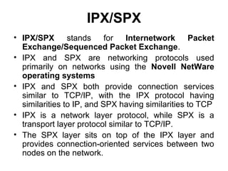 IPX/SPX
• IPX/SPX stands for Internetwork Packet
Exchange/Sequenced Packet Exchange.
• IPX and SPX are networking protocols used
primarily on networks using the Novell NetWare
operating systems
• IPX and SPX both provide connection services
similar to TCP/IP, with the IPX protocol having
similarities to IP, and SPX having similarities to TCP
• IPX is a network layer protocol, while SPX is a
transport layer protocol similar to TCP/IP.
• The SPX layer sits on top of the IPX layer and
provides connection-oriented services between two
nodes on the network.
 