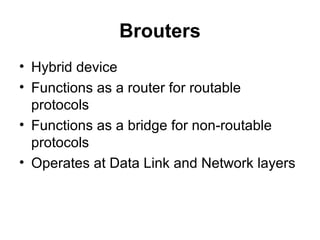 Brouters
• Hybrid device
• Functions as a router for routable
protocols
• Functions as a bridge for non-routable
protocols
• Operates at Data Link and Network layers
 