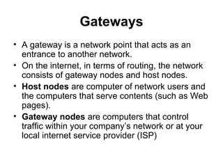 Gateways
• A gateway is a network point that acts as an
entrance to another network.
• On the internet, in terms of routing, the network
consists of gateway nodes and host nodes.
• Host nodes are computer of network users and
the computers that serve contents (such as Web
pages).
• Gateway nodes are computers that control
traffic within your company’s network or at your
local internet service provider (ISP)
 