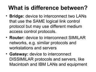 What is difference between?
• Bridge: device to interconnect two LANs
that use the SAME logical link control
protocol but may use different medium
access control protocols.
• Router: device to interconnect SIMILAR
networks, e.g. similar protocols and
workstations and servers
• Gateway: device to interconnect
DISSIMILAR protocols and servers, like
Macintosh and IBM LANs and equipment
 