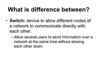 What is difference between?
• Switch: device to allow different nodes of
a network to communicate directly with
each other.
– Allow several users to send information over a
network at the same time without slowing
each other down.
 