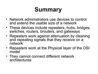 Summary
• Network administrators use devices to control
and extend the usable size of a network
• These devices include repeaters, hubs, bridges,
switches, routers, brouters, and gateways
• Repeaters work against attenuation by cleaning
and repeating signals that they receive on a
network
• Repeaters work at the Physical layer of the OSI
model
• They cannot connect different network
architectures
 