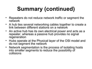 Summary (continued)
• Repeaters do not reduce network traffic or segment the
network
• A hub ties several networking cables together to create a
link between different stations on a network
• An active hub has its own electrical power and acts as a
repeater, whereas a passive hub provides no signal
regeneration
• Hubs operate at the Physical layer of the OSI model and
do not segment the network
• Network segmentation is the process of isolating hosts
into smaller segments to reduce the possibility of
collisions
 