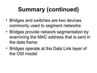 Summary (continued)
• Bridges and switches are two devices
commonly used to segment networks
• Bridges provide network segmentation by
examining the MAC address that is sent in
the data frame
• Bridges operate at the Data Link layer of
the OSI model
 
