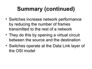 Summary (continued)
• Switches increase network performance
by reducing the number of frames
transmitted to the rest of a network
• They do this by opening a virtual circuit
between the source and the destination
• Switches operate at the Data Link layer of
the OSI model
 