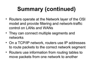 Summary (continued)
• Routers operate at the Network layer of the OSI
model and provide filtering and network-traffic
control on LANs and WANs
• They can connect multiple segments and
networks
• On a TCP/IP network, routers use IP addresses
to route packets to the correct network segment
• Routers use information from routing tables to
move packets from one network to another
 