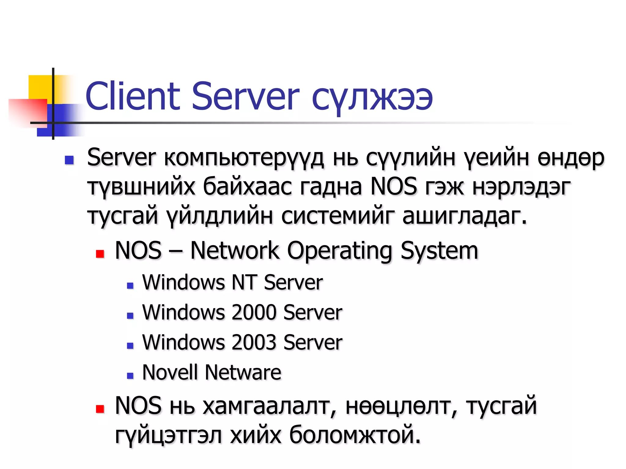Client Server сүлжээ
   Server компьютерүүд нь сүүлийн үеийн өндөр
    түвшнийх байхаас гадна NOS гэж нэрлэдэг
    тусгай үйлдлийн системийг ашигладаг.
      NOS – Network Operating System

           Windows NT Server
           Windows 2000 Server
           Windows 2003 Server
           Novell Netware
       NOS нь хамгаалалт, нөөцлөлт, тусгай
        гүйцэтгэл хийх боломжтой.
 
