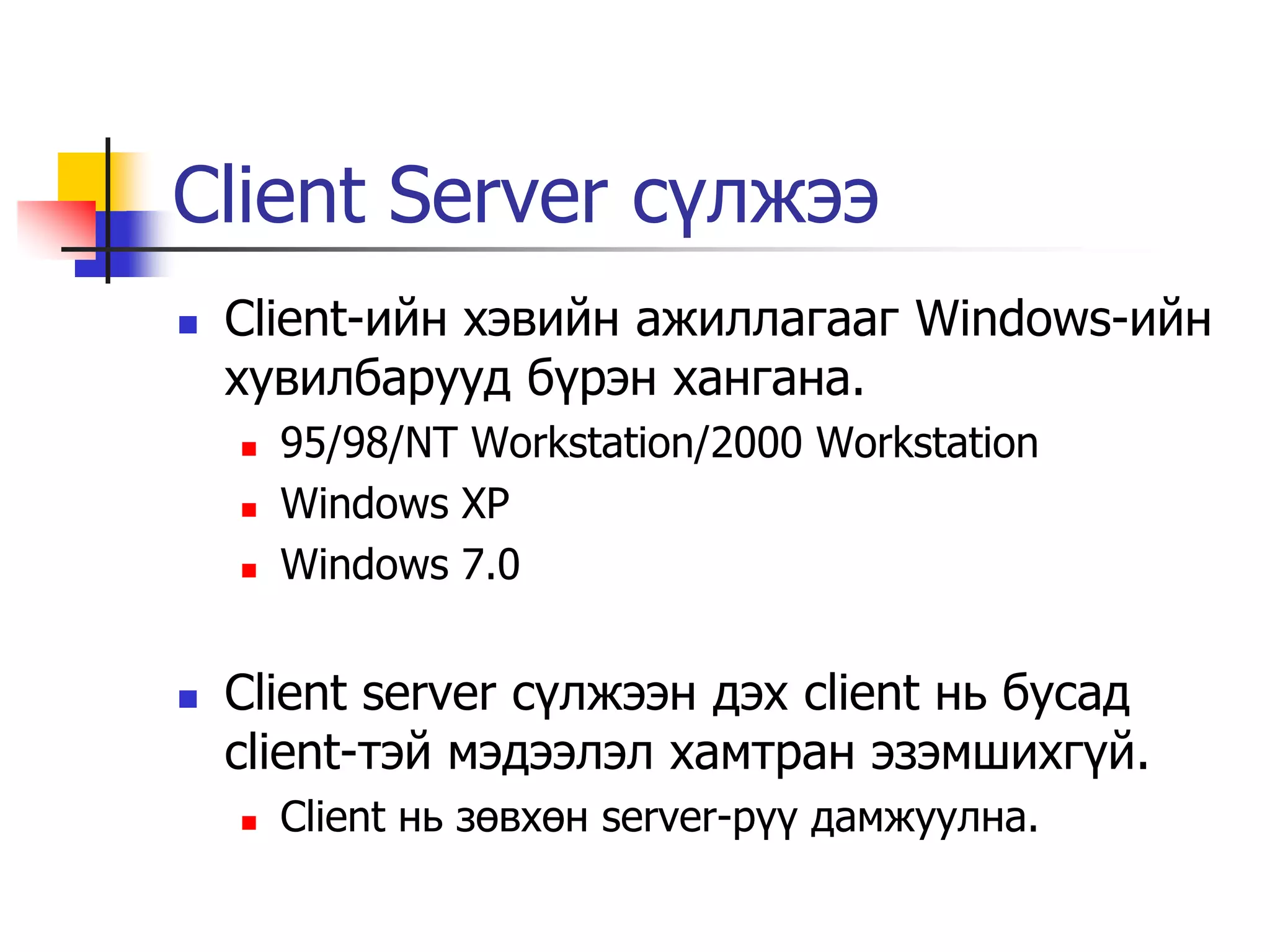 Client Server сүлжээ
   Client-ийн хэвийн ажиллагааг Windows-ийн
    хувилбарууд бүрэн хангана.
       95/98/NT Workstation/2000 Workstation
       Windows XP
       Windows 7.0


   Client server сүлжээн дэх client нь бусад
    client-тэй мэдээлэл хамтран эзэмшихгүй.
       Client нь зөвхөн server-рүү дамжуулна.
 