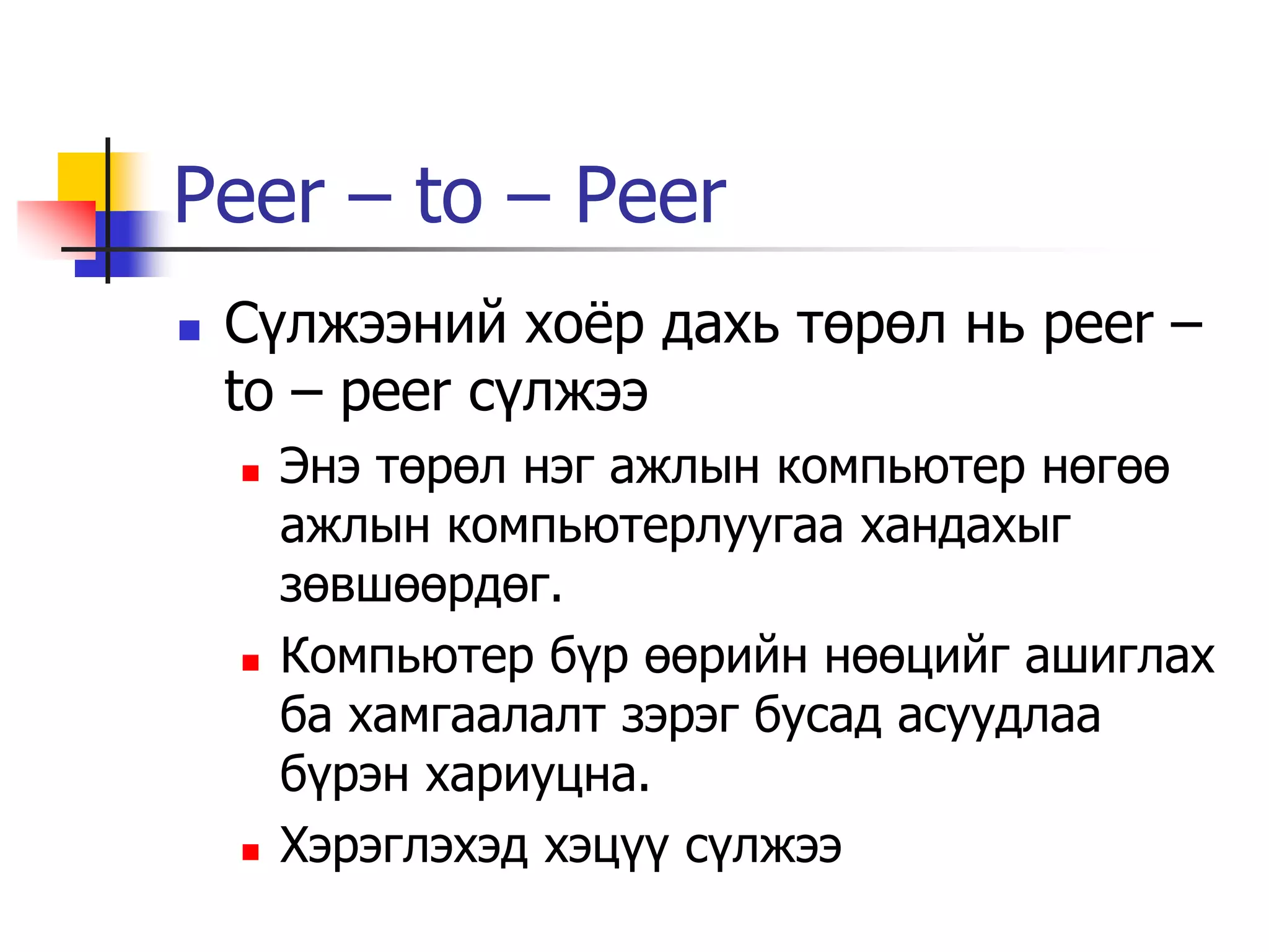 Peer – to – Peer
   Сүлжээний хоѐр дахь төрөл нь peer –
    to – peer сүлжээ
       Энэ төрөл нэг ажлын компьютер нөгөө
        ажлын компьютерлуугаа хандахыг
        зөвшөөрдөг.
       Компьютер бүр өөрийн нөөцийг ашиглах
        ба хамгаалалт зэрэг бусад асуудлаа
        бүрэн хариуцна.
       Хэрэглэхэд хэцүү сүлжээ
 