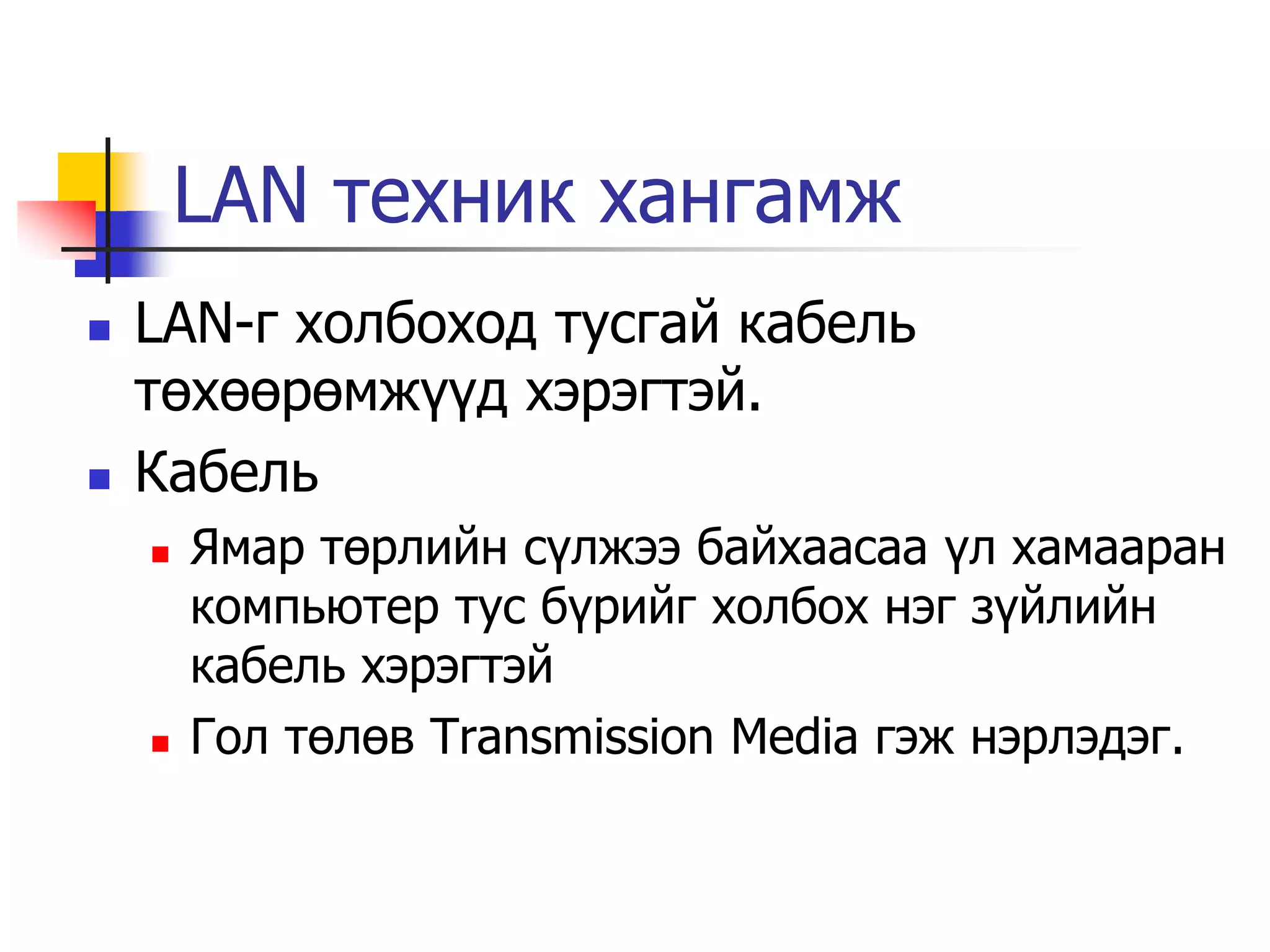 LAN техник хангамж
   LAN-г холбоход тусгай кабель
    төхөөрөмжүүд хэрэгтэй.
   Кабель
       Ямар төрлийн сүлжээ байхаасаа үл хамааран
        компьютер тус бүрийг холбох нэг зүйлийн
        кабель хэрэгтэй
       Гол төлөв Transmission Media гэж нэрлэдэг.
 