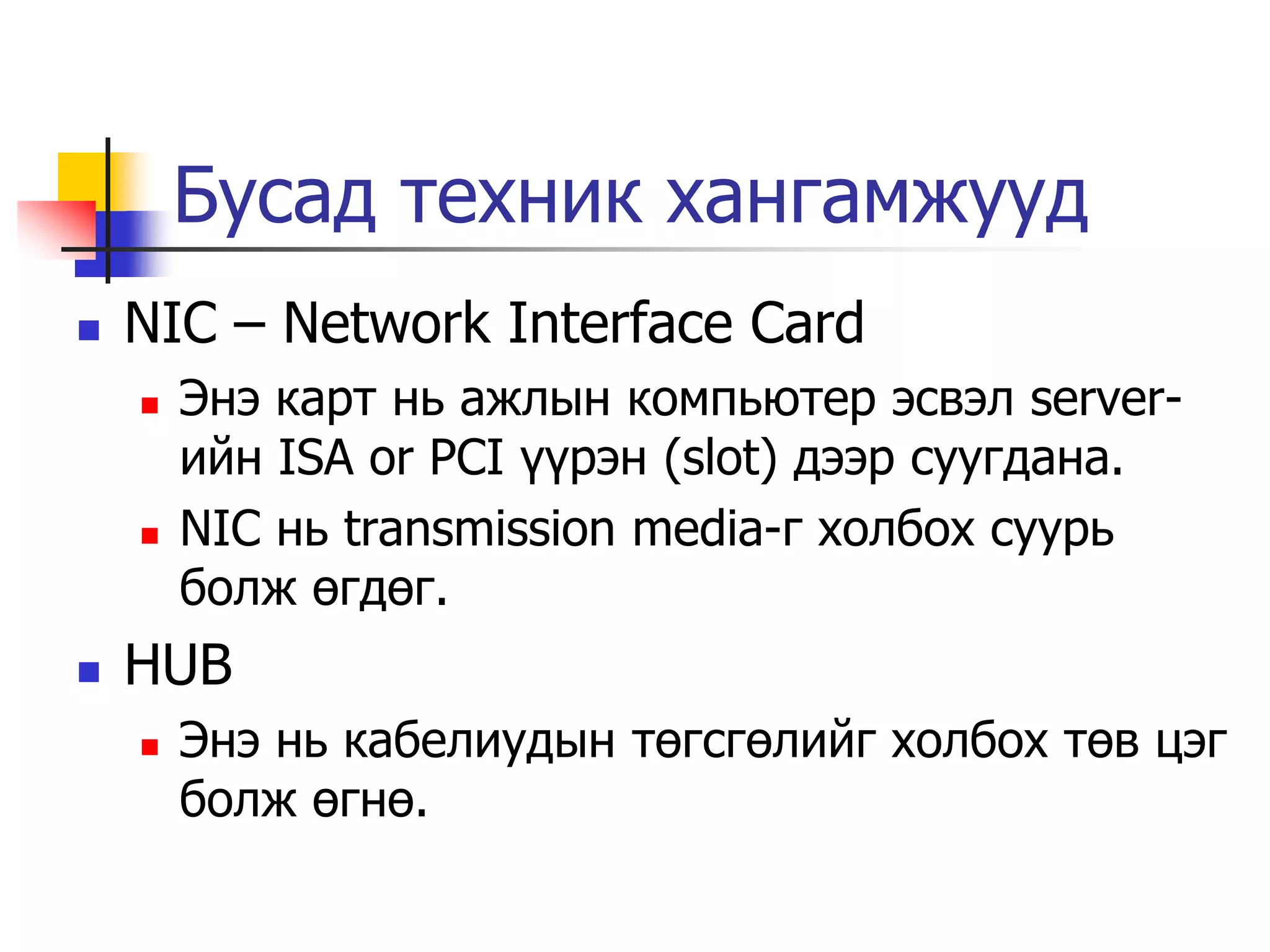 Бусад техник хангамжууд
   NIC – Network Interface Card
       Энэ карт нь ажлын компьютер эсвэл server-
        ийн ISA or PCI үүрэн (slot) дээр суугдана.
       NIC нь transmission media-г холбох суурь
        болж өгдөг.
   HUB
       Энэ нь кабелиудын төгсгөлийг холбох төв цэг
        болж өгнө.
 