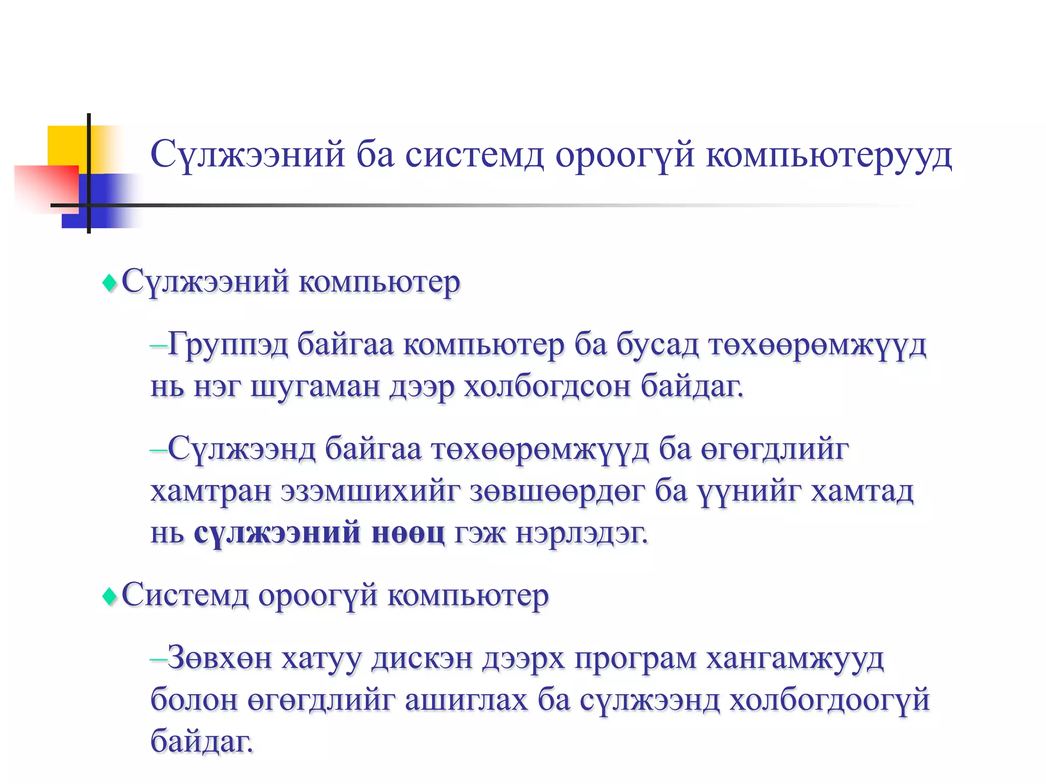 Сүлжээний ба системд ороогүй компьютерууд


Сүлжээний компьютер
 –Группэд байгаа компьютер ба бусад төхөөрөмжүүд
 нь нэг шугаман дээр холбогдсон байдаг.
 –Сүлжээнд байгаа төхөөрөмжүүд ба өгөгдлийг
 хамтран эзэмшихийг зөвшөөрдөг ба үүнийг хамтад
 нь сүлжээний нөөц гэж нэрлэдэг.
Системд ороогүй компьютер
 –Зөвхөн хатуу дискэн дээрх програм хангамжууд
 болон өгөгдлийг ашиглах ба сүлжээнд холбогдоогүй
 байдаг.
 