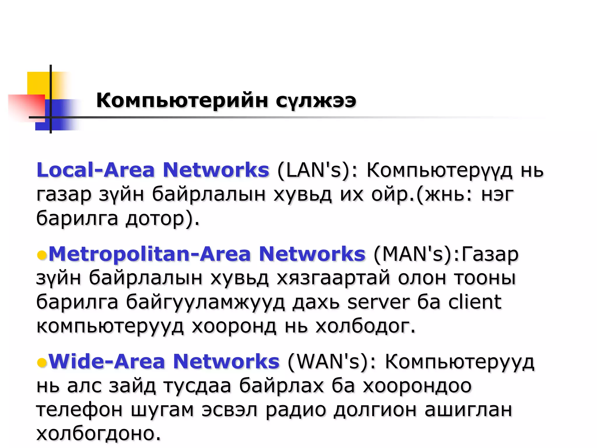 Компьютерийн сүлжээ


Local-Area Networks (LAN's): Компьютерүүд нь
газар зүйн байрлалын хувьд их ойр.(жнь: нэг
барилга дотор).
Metropolitan-Area Networks (MAN's):Газар
зүйн байрлалын хувьд хязгаартай олон тооны
барилга байгууламжууд дахь server ба client
компьютерууд хооронд нь холбодог.
Wide-Area   Networks (WAN's): Компьютерууд
нь алс зайд тусдаа байрлах ба хоорондоо
телефон шугам эсвэл радио долгион ашиглан
холбогдоно.
 