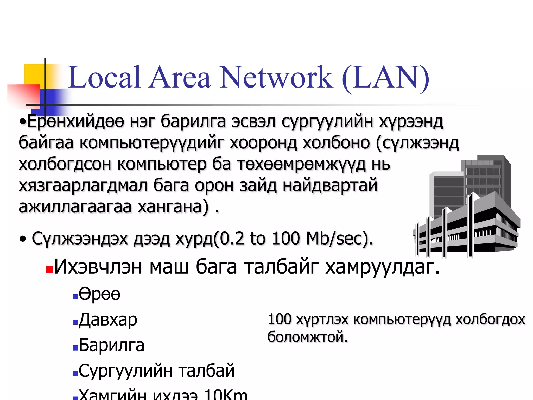 Local Area Network (LAN)
•Ерөнхийдөө нэг барилга эсвэл сургуулийн хүрээнд
байгаа компьютерүүдийг хооронд холбоно (сүлжээнд
холбогдсон компьютер ба төхөөмрөмжүүд нь
хязгаарлагдмал бага орон зайд найдвартай
ажиллагаагаа хангана) .
• Сүлжээндэх дээд хурд(0.2 to 100 Mb/sec).
      Ихэвчлэн маш бага талбайг хамруулдаг.
        Өрөө
        Давхар              100 хүртлэх компьютерүүд холбогдох
                             боломжтой.
        Барилга

        Сургуулийн талбай
 