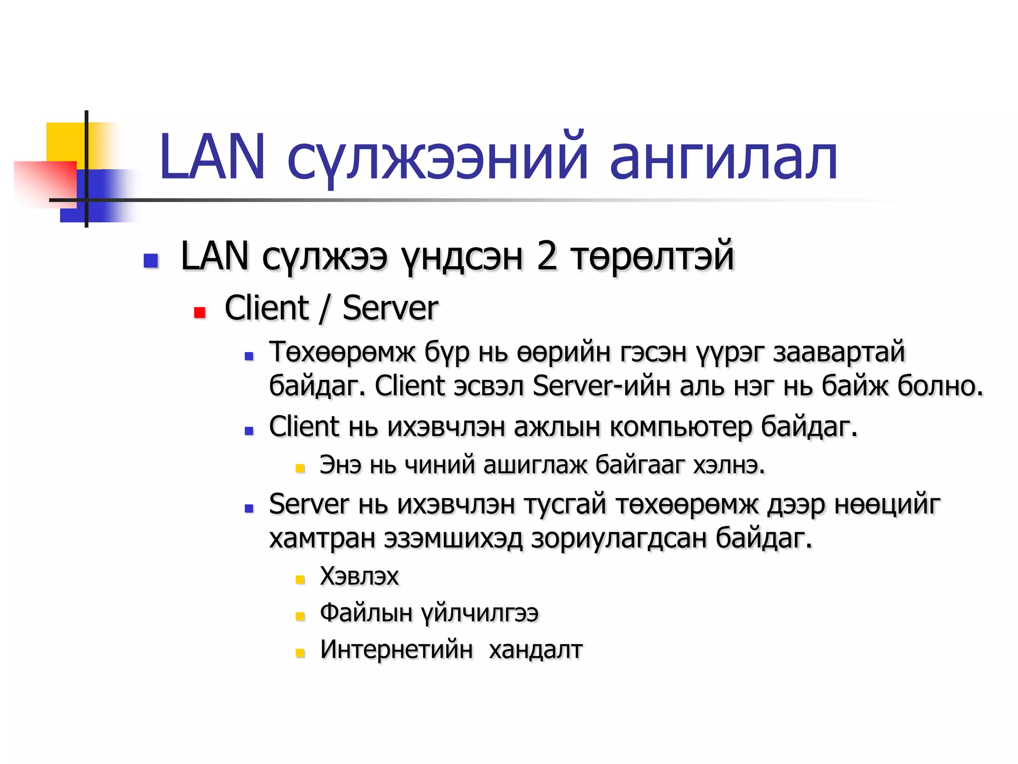 LAN сүлжээний ангилал
   LAN сүлжээ үндсэн 2 төрөлтэй
       Client / Server
            Төхөөрөмж бүр нь өөрийн гэсэн үүрэг заавартай
             байдаг. Client эсвэл Server-ийн аль нэг нь байж болно.
            Client нь ихэвчлэн ажлын компьютер байдаг.
                 Энэ нь чиний ашиглаж байгааг хэлнэ.
            Server нь ихэвчлэн тусгай төхөөрөмж дээр нөөцийг
             хамтран эзэмшихэд зориулагдсан байдаг.
                 Хэвлэх
                 Файлын үйлчилгээ
                 Интернетийн хандалт
 