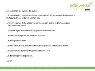 Harenberg Kommunikation Verlags- und Medien GmbH & Co. KG • Königswall 21 • D-44137 Dortmund | www.edelweiss-de.com
2. Funktionen für registrierte Nutzer
2.2 In edelweiss registrierten Nutzern steht eine Vielzahl weiterer Funktionen zu
Verfügung. Unter anderem können sie…
… Titel in eigenen Teilkatalogen zusammenfassen und so mit Kollegen oder
….Buchhändlern teilen
… Anmerkungen an und Bewertungen von Titeln machen
… Bestellvorschläge für Buchhändler machen
… Kataloge abonnieren
… Eine Community aufbauen und Bewertungen oder Rezensionen teilen
… Rezensionsexemplare anfragen und downloaden
… Filter anlegen und speichern
… uvm.
 