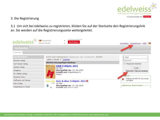 Harenberg Kommunikation Verlags- und Medien GmbH & Co. KG • Königswall 21 • D-44137 Dortmund | www.edelweiss-de.com
3. Die Registrierung
3.1 Um sich bei edelweiss zu registrieren, klicken Sie auf der Startseite den Registrierungslink
an. Sie werden auf die Registrierungsseite weitergeleitet.
 
