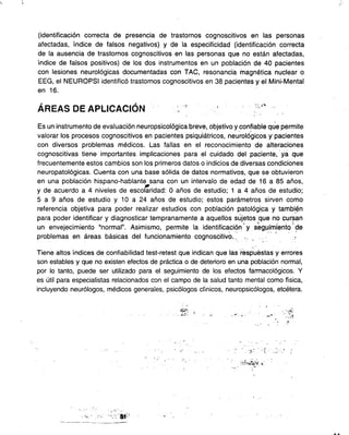 " ~ .:.
(identificación correcta de presencia de trastornos cognoscitivos en las personas
afectadas, índice de falsos negativos) y de la especificidad (identificación correcta
de la ausencia de trastornos cognoscitivos en las personas que no están afectadas,
índice de falsos positivos) de los dos instrumentos en un población de 40 pacientes
con lesiones neurológicas documentadas con TAC, resonancia magnética nuclear o
EEG, el NEUROPSI identificó trastornos cognoscitivos en 38 pacientes y el Mini-Mental
en 16.
, , .. "'
AREAS DE APLlCACION :-: , .':';"
, '
Es un instrumento de evaluación neuropsicofógica breve, objetivo ycolÍ~iable qúe permite
valorar los procesos cognoscitivos en pacientes psiquiátricos, neurorógicos Y'pacientes
con diversos problemas médicos. Las fallas en el reconocimiento de alteraciones
cognoscitivas tiene importantes implicaciones para el cuidado del paciente, ya que
frecuentemente estos cambios son los primeros datos o indicios de diversas condiciones
neuropatológicas. Cuenta con una base sólida de datos normativos, que se obtuvieron
en una población hispano-hablante sana con un intervalo de edad de 16 a 85 años,
-
y de acuerdo a 4 niveles de escolaridad: O años de estudio; 1 a 4 años de estudio;
5 a 9 años de estudio y 10 a 24 años de estudio; estos parámetros sirven como
referencia objetiva para poder realizar estudios con población patológi.ca y tambi_~n
para poder identificar y diagnosticar tempranamente a ~quellos sújetos que no cursan
- (;'::
un envejecimiento "normal". Asimismo, permite la identificación y segu,imiento de
problemas en áreas básicas del funcionamiento cognoscitivo.: '". .- -, , .-
Tiene altos índices de confiabilidad test-retest que indican que las respuestas y errores
son estables y que no existen efectos de práctica o de deterioro en una población normal,
por lo tanto, puede ser utilizado para el seguimiento de los efectos farmacológicos. y
es útil para especialistas relacionados con el campo de la salud tanto mental como física,
incluyendo neurólogos, médicos generales, psicólogos clínicos, neuropsicólogos, etcétera.
. ~J;';, ,~ ,~, : ""'. :.:'~
,
, :
- ' : . .., ., . -'.":0: : ~ .::': '
"," "",:?~h~~~"
..,
c, ..
---~-
 