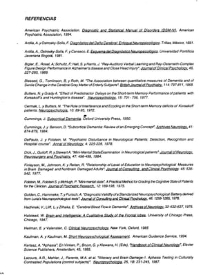 REFERENCIAS
American Psychiatric Association. DiaQnostic and Statistical Manual of Disorders fDSM-IVJ, American
Psychiatric Association, 1994.
. Ardila, A. y Ostrosky-Solís, F. DiaQnóstico del Daño Cerebral: EnfoQue NeuroDsicolóQico. Trillas, México, 1991.
Ardila, A., Ostrosky-Solís, F. y Canseco, E. EsQuema del DiaQnóstico NeuroDsicolóQico. Universidad Pontificia
Javeriana Bogotá, 1981.
Bigler, E., Rosal, A; Schultz, F; Hall, S. y Harris, J. "Rey-Auditory Verbal Leaming and Rey-Osterreith-Complex
Figure Design Performance in Alzheimer's disease and Glose Head Injury". Journal of Clinical Psvcholoav. 45,
227-280, 1989.
Blessed, G., Tomlinson, B, y Roth, M. "The Association between quantitative measures of Dementia and of
Senile Change in the Cerebral Gray Matter of Erderly Subjects". British Joumal of Psvchiat~. 114: 797-811, 1968.
Butters, N. y Grady A. "Effect of Predistractor Delays on the Short-term Memory Performance of patients with
Korsakoff's and Huntington's disease". NeuroDsvcholoav. 15: 701- 706, 1977.
Cermak, L. y Butters, N. "The Role of Interference and Ecoding in the Short-term Memory deficits of Korsakoff
patients. NeuroDsvcholoQia. 10: 89-95, 1972.
.
Cummings, J. Subcorlical Dementia. Oxford University Press, 1990.
Cummings, J. y Benson, D. "Subcortical Dementia: Review of an Emerging Concept", Archives Neuroloav. 41:
874-879, 1984.
DePaulo, J. y Folstein, M. "Psychiatric Disturbance in Neurological Patients: Detection, Recognition and
Hospital course". Annal of NeuroloQv. 4: 225-228, 1978.
Dick, J., Guiloff, R. y Stewarl A. "Mini-Mental StateExamination in Neurological patients". Journal of Neuroloav.
Neuros'lrae~ and Psvchiatrv. 47: 496-499, 1984.
Finlayson, M., Johnson, K. y Reitan, R. "Relationshipof Level of Education to Neuropsychological Measures
in Brain Damaged and Nonbrain Damaged Adults". Jaurnal af ConsultinQ and Clinical PsvcholoQv. 45: 536-
542, 1977.
FoIstein, M., Foistein S. y McHugh, P. "Mini-mentafstate". A Pradical Melhod forGrading /he Cognitive State of Patients
for /he C/inician. Joumal of ~iatric ReseardJ.. 12: 189-198, 1975.
Golden, C., Hammeke, T.y Purisch, A. "Diagnostic Validltyofa Standarized Neuropsychological Batteryck1rived
froo¡ Luria 's Neuropsyd"lOk>gicaJ
tests". JoumaJaf Consulting and ClinicaJPsllCholoav. 46: 1258-1265, 1978.
Hachinski, V., Lfiff, L. YZilhaka, E. "Cerebral Blood Flow in Dementia". Archives of NeuroloQv. 32: 632-637, 1975.
Halstead, W. Brain and IntelliQence: A Cualitative Studv of the Frontallobes, University of Chicago Press,
Chicago, 1947.
Heilman, E. y Valensten, C. Clinical NeuroDsvcholoQv, New York, Oxford, 1985
Kaufman, A. y Kaufman, M. Shorl NeuroDsvcholoQical Assessment. American Guidence Service, 1994.
Kerlesz, A. "Aphasia". En Vinken, P., Bruyn, G. y Klawans, H. (Eds), "Handbook of Clinical Neuroloav", EIsvier
Science Publishers, Amsterdam, 45, 1985.
Lecours, A.R., Mehler, J., Parente, M.A. et al. "1lliteracyand Brain Damage-1. Aphasia Testing in Culturally
Contrasted Populations (control subjects)-. NeuroDsvcholoQia, 25, 1B: 231-245, 1987.
..~
 
