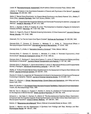 Lezak, M. -Neuroosvcholoaical
Assessmenr-.
(fourthedition) Oxford University
Press, Oxford, 1995.
Liftshitz, K. -Problems in the Ouantitative Evaluation of Patients with Psychoses of the Senium", Joumalof
Psh_vcholog_v,
49: 295-303, 1960.
Mattis, S. "MentalStatus Examination for Organic Mental Syndrome in the Elder/yPatients". En L. Bellak y T.
Karsu (Eds.), Geriatric Ps_vchiatry.
New York: Grune y Sttraton, 1976.
Mesulam, M. -Large-Scale Neurocognitive Networks and Distributed Processing for attention, Language, and
Memory". Annals of Neurolog_v.
28: 597- 613, 1990.
Morris, J., Heyman, A. Mohs, R. Hughes, M. y Cols. ~e Consortium to Establish a Registry for Alzheimer's
Disease (CERAD)". Neurolog_v,
39: 1159-1165,1989.
Nelson,A., Fogel, B. y Faust, D. "BedsideScreening Instruments.A CriticalAssessment". Journalof Nervous
Mental Disorder. 174: 73-83, 1986.
Osterreith, P.A. -Le Test de Copie d'une Figure Complex".Archives de Ps_vcholoaie,
30: 206-356, 1944.
Ostrosky-Solís, F. ,Canseco, E., Ouinanar, L., Meneses, S. y Ardila, A. "Sociocultural Effects in
Neuropsychological Assessment". International Journal of Neuroscience. 27: 53-65, 1985.
.
Ostrosky-Solís, F. y Ardila, A. "Hemisferio Derecho v Conducta", Trillas, México 1986 (a).
Ostrosky-Solís, F., Canseco, E., Ouinanar, L., Meneses, S. y Ardila, A. "Actividad Cognoscitiva y Nivel
Sociocultural". Revista de Investi~ación Clínica, 38: 37-42, 1986 (b).
Ostrosky-Solís, F., Rodríguez Y.,Garcíade la Cadena, C.y Jaime, R. "MemoryAssessment Battery and Early
Identificaríanof Dementia". Joumal of Neural Transolantationand Plastici(x. 3: 187-190, 1992.
Ostrosky-Solís,F.,Rodríguez, Y.,Garcíadela Cadena,C,Jaime, R. "MarcadoresMnésicosdel Envejecimieñto
Normaly Patológico".
Revista de Pensamiento_vLengua_ie,
1:367-375, 1995.
Pfeiffer, E. "A Short Portable Mental Status Ouestionnaire for the Assessment of Organic Brain Deficits in the
Elder/y".Joumal of American Geriatric, 23: 433-441, 1975.
Plutchik,R., Cante,H.yLiegerman, M. "Developmentofa ScalefortheAssessment ofCognitive andPerceptual
Functioning in Geriatrics Patients". Journal of American Geriatrics Socie(x. 19:614-623, 1971.
Reitan,R.y Davison,L. Clinical NeuroQs_vcholog_v:
CurrentStatusandAoolications.
John Wiley and sons,
Nueva York, 1974.
Reitan,R.yWolfson, D. TheHalstead-ReitanNeuroos_vcholo~icaITestBatte~:
Theo{xandClinicallnte[12retation.
Tucson,A2; Neuropsychology Press, 1985.
Roth, M., Tym, E., Moutjoy, C., Huppert, F., Hendrie, H., Verma, S, y Goddard, R. "A Standarised Instrument
for the Diagnosis of Mental Disorder". British Joumal of Ps_vchiat~.25: 698-709,1976.
Schwamm, L., Van Dyke, C., Kierman, R. y Merrin, E. "The Neurobehavioral Cognitive Status Examination:
Comparison with the Cognitive Capacity ScreeningExamination and the Mini-mental State Examination in a
Neurosurgical Population". Annal of Infernal Medicine. 107:486-491, 1987.
Sokolov. E. -Mecanismos de la Memoria-. Moscú; Editorial Universidad Estatal de Moscú, 1970.
Squires, L. Memory and the Hippocampus: A Synthesis from Findings with Rats, Monkeys and Man.
Psvcholoaical Review, 99: 195-231, 1992.
-. 13
 