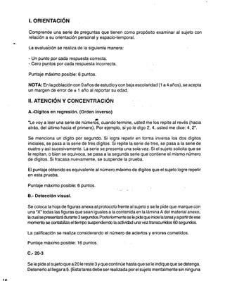 l. ORIENTACiÓN
Comprende una serie de preguntas que tienen como propósito examinar al sujeto con
relación a su orientación personal y espacio-temporal.
...
La evaluación se realiza de la siguiente manera:
-Un punto por cada respuesta correcta,
- Cero puntos por cada respuesta incorrecta.
Puntaje máximo posible: 6 puntos.
NOTA: En la población con Oaños de estudioycon baja escolaridad (1 a4 años), se acepta
un margen de error de %1 año al reportar su edad.
11.
ATENCiÓN Y CONCEN'TRACIÓN
A.-Dígitos en regresión. (Orden inverso)
.
"Le voy a leer una serie de números, cuando termine, usted me los repite al revés (hacia
atrás, del último hacia el primero). Por ejemplo, si yo le digo 2, 4, usted me dice: 4, 2",
Se menciona un dígito por segundo. Si logra repetir en forma inversa los dos dígitos
iniciales, se pasa a la serie de tres dígitos. Si repite la serie de tres, se pasa a la serie de
cuatro y así sucesivamente. La serie se presenta una sola vez. Si el sujeto solicita que se
le repitan, o bien se equivoca, se pasa a la segunda serie que contiene el mismo número
de dígitos. Si fracasa nuevamente, se suspende la prueba.
El puntaje obtenido es equivalente al número máximo de dígitos que el sujeto logre repetir
en esta prueba,
Puntaje máximo posible: 6 puntos.
B.- Detección visual.
Se coloca la hoja de figuras anexa al protocolo frente al sujeto y se le pide que marque con
una "X" todas las figuras que sean iguales a la contenida en la lámina A del material anexo,
IacuaJ se presentará durante 3 segundos.PosteriorTT'lente se le pide que inicie la tarea y a partir de ese
roomento se contabilizael tiempo suspendiendo la actividad una vez transcurridos 60 segundos.
La calificación se realiza considerando el número de aciertos y errores cometidos.
Puntaje máximo posible: 16 puntos.
C.- 20-3
Se le pide al sujeto que a 20 le reste 3 y que continúe hasta que se le indique que se detenga.
Detenerlo al llegar a 5, (Esta tarea debe ser realizada por el sujeto mentalmente sin ninguna
1~
 