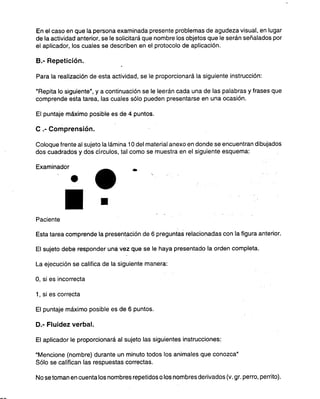 En el caso en que la persona examinada presente problemas de agudeza visual, en lugar
de la actividad anterior, se le solicitará que nombre los objetos que le serán señalados por
el aplicador, los cuales se describen en el protocolo de aplicación.
B.- Repetición.
Para la realización de esta actividad, se le proporcionará la siguiente instrucción:
"Repita lo siguiente", ya continuación se le leerán cada una de las palabras y frases que
comprende esta tarea, las cuales sólo pueden presentarse en una ocasión.
El puntaje máximo posible es de 4 puntos.
C .- Comprensión.
Coloque frente al sujeto la lámina 10 del material anexo en donde se encuentran dibujados
dos cuadrados y dos círculos, tal como se muestra en el siguiente esquema:
Examinador
8 '.
. '
- .
Paciente
Esta tarea comprende "lapresentación de 6 preguntas relacionadas con la figura anterior.
El sujeto debe responder una vez que se le haya presentado la orden completa.
La ejecución se califica de la siguiente manera:
O, si es incorrecta
1, si es correcta
El puntaje máximo posible es de 6 puntos.
D.- Fluidez verbal.
El aplicador le proporcionará al sujeto las siguientes instrucciones:
"Mencione (nombre) durante un minuto todos los animales que conozca"
Sólo se califican las respuestas correctas.
No se toman en cuenta los nombres repetidos Qlosnombres derivados (v. gr. perro, perrito).
')n
 