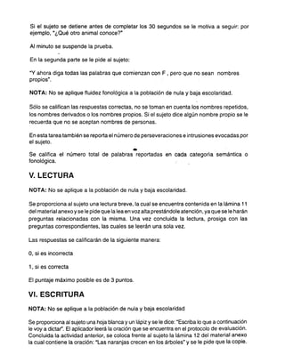 Si el sujeto se detiene antes de completar los 30 segundos se le motiva a seguir: por
ejemplo, "¿Qué otro animal conoce?"
Al minuto se suspende la prueba.
En la segunda parte se le pide al sujeto:
"V ahora diga todas las palabras que comienzan con F , pero que no sean nombres
propios",
NOTA: No se aplique fluidez fonológica a la población de nula y baja escolaridad.
Sólo se califican las respuestas correctas, no se toman en cuenta los nombres repetidos,
los nombres derivados o los nombres propios. Si el sujeto dice algún nombre propio se le
recuerda que no se aceptan nombres de personas.
En esta tarea también se reporta el número de perseveraciones e intrusiones evocadas por
el sujeto.
.
Se califica el número total de palabras reportadas en cad.a categoría semántica o
fonológica.
V. LECTURA
NOTA: No se aplique a la población de nula y baja escolaridad.
Se proporciona al sujeto una lectura breve, la cual se encuentra contenida en la lámina 11
del material anexo y se le pide que la lea en voz alta prestándole atención, ya que se le harán
preguntas relacionadas con la misma. Una vez concluida la lectura, prosiga con las
preguntas correspondientes, las cuales se leerán una sola vez.
Las respuestas se calificarán de la siguiente manera:
O, si es incorrecta
1,si escorrecta
El puntaje máximo posible es de 3 puntos.
VI. ESCRITURA
NOTA: No se aplique a la población de nula y baja escolaridad
Se proporciona al sujeto una hoja blanca y un lápiz yse le dice: "Escriba lo que a continuación
le voy a dictar". El aplicador leerá la oración que se encuentra en el protocolo de evaluación.
Concluida la actividad anterior, se coloca frente al sujeto la lámina 12 del material anexo
la cual contiene la oración: "Las naranjas crecen en los árboles" y se le pide que la copie.
 