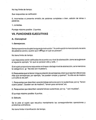 No hay límite de tiempo. ",,;
Sus respuestas se calificarán:
O, incorrectas si presenta omisión. de palabras completas o bien, adición de letras o
palabras.
1, correctas.
Puntaje máximo posible: 2 puntos.
VII. FUNCIONES EJECUTIVAS
A.- Conceptual
1.-Semejanzas.
Se le proporciona al sujeto la siguiente instrucción: "A continuación le mencionaré una serie
de palabras pares y quiero que mt1"diga en qué se parecen".
No tiene límite de tiempo.
Las respuestas serán calificadas de acuerdo a su nivel de abstracción, como se sugiere en
el siguiente ejemplo: "en qué se parecen silla y sofá...".
Si el sujeto proporciona respuestas erróneas o de bajo nivel de abstracción, se le menciona
la categoría (v. gr. "los dos son muebles").
O,Respuestas que no tienen ninguna relación de semejanza..o bien que reporten diferencias
más que semejanzas; por ejemplo, "se pueden romper y quemar'; "la silla es de madera
y el sofá es de piel". -.
1, Respuestas que describen características comunes pero no sustantivas; por ej. "tienen
cuatro patas"; "pueden ser de madera"; "sirven para sentarse",etc.
2, Respuestas que describen características sustantivas; por ej.: "son muebles".
El puntaje máximo posible: 6 puntos.
2. Cálculo.
Se le pide al sujeto que resuelva mentalmente las correspondientes operaciones y
problemas aritméticos.
No tiene límite ni bonificación de tiempo.
 