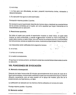 . !
o, no lo hizo.
1, lo hizo pero con dificultades, es decir, presentó movimientos lentos, retrasados y
desautomatizados. .
2, Su ejecución fue igual a la del examinador.
Puntuación máxima posible: 2 puntos.
Es necesario que el examinador describa de manera clara y detallada las características
de los errores cometidos por el sujeto, así como aquellas que hayan intervenido en la
imposibilidad para su ejecución.
3. Reacciones opuestas. rti: '
Se indica al sujeto que cuando el examinador muestre su dedo índice, el sujeto debe
mostrar su mano empuñada; y cuando el i,'(aminador muestre su mano empuñada, el
sujeto debe mostrar su dedo índice. Una vez hechos los ensayos previos y comprendidas
las instrucciones, la tarea se repite cinco veces, mostrando al azar el dedo índice o el puño.
Las respuestas serán calificadas de la siguiente manera: -';" i .,? :. '.
. - .
, .. .
., . . .. .
. .y'~'O c..c''
O, no lo hizo. """'. ' ".~,.: ::'
1, lo hizo con errores. .
2, lo realizó correctamente.
Al igual que en la tarea anterior, se deberán anotar las características observadas durante
su ejecución.
VIII. FUNCIONES DE EVOCACiÓN
A. Memoriavisoespacial.
Después de haber transcurrido 20 minutos aproximadamente de la tarea de copia de la
figura semicompleja, el examinador solicitará al sujeto que recuerde dicha figura y trate de
dibujarla nuevamente, pero en esta ocasión sin el apoyo del modelo; para ello se le
proporcionará una hoja blanca y un lápiz.
La calificación se realizará con los mismos criterios utilizados en la tarea de copia.
Puntaje máximo posible: 12 puntos.
B. Memoria verbal.
2S
 