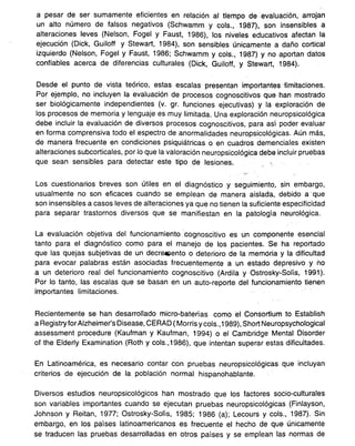 a pesar de ser sumamente eficientes en relación al trempo de evaluación, arrojan
un alto número de falsos negativos (Schwamm y cols., 1987), son insensibles a
alteraciones leves (Nelson, Fogel y Faust, 1986), los niveles educativos afectan la
ejecución (Dick, Guiloff y Stewart, 1984), son sensibles únicamente a daño cortical
izquierdo (Nelson, Fogel y Faust, 1986; Schwamm y cols., 1987) y no aportan datos
confiables acerca de diferencias culturales (Dick, Guiloff, y Stewart, 1984).
Desde el punto de vista teórico, estas escalas presentan importantesiimitaciones.
Por ejemplo, no incluyen la evaluación de procesos cognoscitivos que han mostrado
ser biológicamente independientes (v. gr. funciones ejecutivas) y la exploración de
los procesos de memoria y lenguaje es muy limitada. Una exploración neuropsicológica
debe incluir la evaluación de diversos procesos cognoscitivos, para así poder evaluar
en forma comprensiva todo el espectro de anormalidades neuropsicológicas. Aún más,
de manera frecuente en condiciones psiquiátricas o en cuadros demenciales existen
alteraciones subcorticales, por lo que la valoración neuropsicológica debe incluir pruebas
que sean sensibles para detectar este tipo de lesiones. -:
'.-
Los cuestionarios breves son útiles en el diagnóstico y seguimiento, sin embargo,
usualmente no son eficaces cuando se emplean de manera aislada, debido a -que
son insensibles a casos leves de alteraciones ya que no tienen la suficiente especificidad
para separar trastornos diversos que se manifiestan en la patología neurológica.
La evaluación objetiva del funcionamiento cognoscitivo es un componente esencial
tanto para el diagnóstico como para el manejo de los pacientes. Se ha reportado
que las quejas subjetivas de un decr8&1ento o deterioro de la memoria y la dificultad
para evocar palabras están asociadas frecuentemente a un estado depresivo y no
a un deterioro real del funcionamiento cognoscitivo (Ardila y Ostrosky-Solís, 1991).
Por lo tanto, las escalas que se basan en un auto-reporte del funcionamiento tienen
importantes limitaciones.
Recientemente se han desarrollado micro-baterías como el Consortium to Establish
a Registryfor Alzheimer's Disease, CERAD (Morris y cols., 1989), Short Neuropsychological
assessment procedure (Kaufman y Kaufman, 1994) o el Cambridge Mental Disorder
of the Elderly Examination (Roth y cols.,1986), que intentan superar estas dificultades.
En Latinoamérica, es necesario contar con pruebas neuropsicológicas que incluyan
criterios de ejecución de la población normal hispanohablante.
Diversos estudios neuropsicológicos han mostrado que los factores socio-culturales
son variables importantes cuando se ejecutan pruebas neuropsicológicas (Finlayson,
Johnson y Reitan, 1977; Ostrosky-Solís, 1985; 1986 (a); Lecours y cols., 1987). Sin
embargo, en los países latinoamericanos es frecuente el hecho de que únicamente
se traducenlas pruebasdesarrolladasen otros países y se empleanlas normasde
 