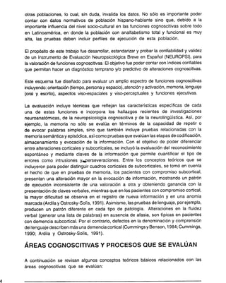 otras poblaciones, lo cual, sin duda, invalida los datos. No sólo es importante poder
contar con datos normativos de población hispano-hablante sino que, debido a la
importante influencia del nivel socio-cultural en las funciones cognoscitivas sobre todo
en Latinoamérica, en donde la población con analfabetismo total y funcional es muy
alta, las pruebas deben incluir perfiles de ejecución de esta población.
El propósito de este trabajo fue desarrollar, estandarizar y probar la confiabilidad y validez
de un Instrumento de Evaluación Neuropsicológica Breve en Español (NEUROPSI), para
la valoración de funciones cognoscitivas. El objetivo fue poder contar con índices confiables
que permitan hacer un diagnóstico temprano y/o predictivo de alteraciones cognoscitivas.
Este esquema fue diseñado para evaluar un amplio espectro de funciones cognoscitivas
incluyendo: orientación (tiempo, persona y espacio), atención y activación, memoria, lenguaje
(oral y escrito), aspectos viso-espaciales y viso-perceptuales y funciones ejecutivas.
La evaluación incluye técnicas que reflejan las características específicas de cada
una de estas funciones e incorpora los hallazgos recientes de investigaciones
neuroanatómicas, de la neuropsicología cognoscitiva y de la neurolingüística. Así, por
ejemplo, la memoria no sólo se evalúa en términos de la capacidad de repetir o
de evocar palabras simples, sino que también incluye pruebas relacionadas con la
memoria semántica y episódica, así como pruebas que evalúan las etapas de codificación,
almacenamiento y evocación de la información. Con el objetivo de poder diferenciar
entre alteraciones corticales y subcorticales, se incluyó la evaluación del reconocimiento
espontáneo y mediante claves de la información que permite cuantificar el tipo de
errores como intrusiones y...perseveraciones. Entre los conceptos teóricos que se
incluyeron para poder distinguir cuadros corticales de subcorticales, se tomó en cuenta
el hecho de que en pruebas de memoria, los pacientes con compromiso subcortical,
presentan una alteración mayor en la evocación de información, mostrando un patrón
de ejecución inconsistente de una valoración a otra y obteniendo ganancia con la
presentación de claves verbales, mientras que en los pacientes con compromiso cortical,
la mayor dificultad se observa en el registro de nueva información y en una anomia
marcada (Ardila y Ostrosky-Solís, 1991). Asimismo, las pruebas de lenguaje, por ejemplo,
producen un patrón diferente en cada tipo de patología. Alteraciones en la fluidez
verbal (generar una lista de palabras) en ausencia de afasia, son típicas en pacientes
con demencia subcortical. Por el contrario, defectos en la denominación y comprensión
del lenguaje describen más una demencia cortical (Cummings y Benson, 1984; Cummings,
1990; Ardila y Ostrosky-Solís, 1991).
, ,
AREAS COGNOSCITIVAS y PROCESOS QUE SE EVALUAN
A continuación se revisan algunos conceptos teóricos básicos relacionados con las
áreas cognoscitivas que se evalúan:
4
 