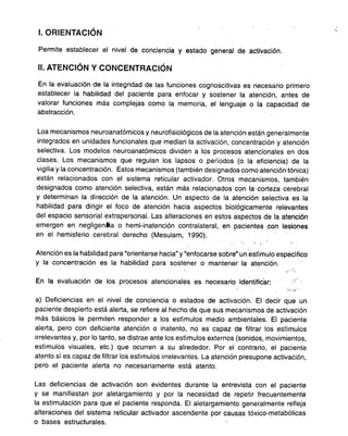 , "
l. ORIENTACION
Permite establecer el nivel de conciencia y estado general de activación.
11.ATENCiÓN Y CONCENTRACiÓN
En la evaluación de la integridad de las funciones cognoscitivas es necesario primero
establecer la habilidad del paciente para enfocar y sostener la atención, antes de
valorar funciones más complejas como la memoria, el lenguaje o la capacidad de
abstracción.
Los mecanismos neuroanatómicosy neurofisiológicos de la atención están generalmente
integrados en unidades funcionales que median la activación, concentración y atención
selectiva. Los modelos neuroanatómicos dividen a los procesos atencionales en dos
clases. Los mecanismos que regulan los lapsos o períodos (o la eficiencia) de la
vigilia y la concentración. Estos mecanismos (también designados como atención tónica)
están relacionados con el sistema reticular activador. Otros mecanismos, también
designados como atención selectiva, están más relacionados con ta' corteza cerebral
y determinan la dirección de la atención. Un aspecto de la atención selectiva es la
habilidad para dirigir el foco de atención hacia aspectos biológicamente relevantes
del espacio sensorial extrapersonal. Las alteraciones en estos aspectos de la atención
emergen en negligenltia o hemi-inatención contralateral, en pacientes con lesiones
en el hemisferio cerebral derecho (Mesulam, 1990).
, ..
Atención es la habilidad para "orientarse hacia" y "enfocarse sobre" un 'e'stímulo específico
y la concentración es la habilidad para sostener o mantener la atención. :,
,'. '.
En la evaluación de los procesos atencionales es necesario identificar:
".'.
a) Deficiencias en el nivel de conciencia o estados de activación. El decir que un
paciente despierto está alerta, se refiere al hecho de que sus mecanismos de activación
más básicos le permiten responder a los estímulos medio ambientales.. El paciente
alerta, pero con deficiente atención o inatento, no es capaz de filtrar los estímulos
irrelevantes y, por lo tanto, se distrae ante los estímulos externos (sonidos, movimientos,
estímulos visuales, etc.) que ocurren a su alrededor. Por el contrario, el paciente
atento sí es capaz de filtrar los estímulos irrelevantes. La atención presupone activación,
pero el paciente alerta no necesariamente está atento.
Las deficiencias de activación son evidentes durante la entrevista con el paciente
y se manifiestan por aletargamiento y por la necesidad de repetir frecuentemente
la estimulación para que el paciente responda. El aletargamiento generalmente refleja
alteraciones del sistema reticular activador ascendente por causas tóxico-metabólicas
o bases estructurales.
 