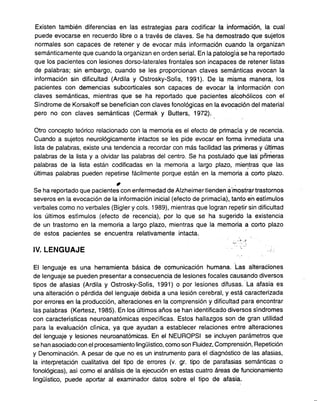 .
Existen también diferencias en las estrategias para codificar la informaéión, la cual
puede evocarse en recuerdo libre o a través de claves. Se ha demostrado que sujetos
normales son capaces de retener y de evocar más información cuando la organizan
semánticamente que cuando la organizan en orden serial. En la patología se ha reportado
que los pacientes con lesiones dorso-laterales frontales son incapaces de retener listas
de palabras; sin embargo, cuando se les proporcionan claves semánticas evocan la
.
información sin dificultad (Ardila y Ostrosky-Solís, 1991). De la misma manera, los
pacientes con demencias subcorticales son capaces de evocar la información con
claves semánticas, mientras que se ha reportado que pacientes alcohólicos con el
Síndrome de Korsakoff se benefician con claves fonológicas en la evocación del material
pero no con claves semánticas (Cermak y Butters, 1972).
Otro concepto teórico relacionado con la memoria es el efecto de primacía y de recencia.
Cuando a sujetos neurológicamente intactos se les pide evocar en forma inmediata una
lista de palabras, existe una tendencia a recordar con más facilidad las primeras y últimas
- ,.'
palabras de la lista y a olvidar las palabras del centro. Se ha postulado que las pnmeras
palabras de la lista están codificadas en la memoria a largo plazo, mie~tras que las
últimas palabras pueden repetirse fácilmente porque están en la memoria a corto plazo.
#' . .
Se ha reportado que pacientes con enfermedad de Alzheimer tienden a-mostrar tra.stornos
severos en la evocación de la información inicial (efecto de primacía), tanto e'n estímulos
verbales como no verbales (Bigler y cols. 1989), mientras que logran repetir sin dificultad
los últimos estímulos (efecto de recencia), por lo que se ha sugerido la existencia
de un trastorno en la memoria a largo plazo, mientras que la memoria a corto plazo
de estos pacientes se encuentra relativamente intacta. ..
;""'"'~
IV. LENGUAJE '."
El lenguaje es una herramienta básica de comunicación humana. Las alteraéiones
de lenguaje se pueden presentar a consecuencia de lesiones focales causando diversos
tipos de afasias (Ardila y Ostrosky-Solís, 1991) o por lesiones difusas. La afasia es
una alteración o pérdida del lenguaje debida a una lesión cerebral, y está caracterizada
por errores en la producción, alteraciones en la comprensión y dificultad para encontrar
las palabras (Kertesz, 1985). En los últimos años se han identificado diversos síndromes
con características neuroanatómicas específicas. Estos hallazgos son de gran utilidad
para la evaluación clínica, ya que ayudan a establecer relaciones entre alteraciones
del lenguaje y lesiones neuroanatómicas. En el NEUROPSI se incluyen parámetros que
se han asociado con el procesamiento lingüístico, como son Fluidez, Comprensión, Repetición
y Denominación. A pesar de que no es un instrumento para el diagnóstico de las afasias,
la interpretación cualitativa del tipo de errores (v. gr. tipo de parafasias semánticas o
fonológicas) , así como el análisis de la ejecución en estas cuatro áreas de funcionamiento
lingüístico, puede aportar al examinador datos sobre el tipo de afasia.
 