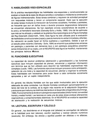 V. HABILIDADES VISO-ESPACIALES
En la práctica neuropsicológica las habilidades viso-espaciales y construccionales se
evalúan a través de la copia de dibuios sencillos o complejos o mediante la construcción
de figuras tridime.nsionales. Estas tareas combinan y requieren de actividad perceptual
con respuestas motoras y tienen un componente espacial. Dado que la ejecución
de estas tareas involucra la interacción de funciones occipitales, frontales y parietales,
es frecuente que aun en daños leves o durante procesos degenerativos tempranos
se encuentren alteraciones. Se han reportado errores característicos de acuerdo a
la zona y al hemisferio lesionado (Ostrosky-Solís y Ardila, 1986). Uno de los estímulos
que más se ha utilizado y validado en la práctica Neuropsicológica es la Figura Compleja
del Rey-Osterreith (Osterrreith, 1944). Esta figura ha sido utilizada para la evaluación
de habilidades construccionales (copia) y para la memoria no verbal (inmediata y diferida).
Su valoración se puede hacer en forma cualitativa y cuantitativa. Debido a que en
un estudio piloto reciente ( Ostrosky -Solís, 1994) se encontró que poblaciones ancianas
sin patología y pacientes con demencia leve o con patología psiquiátrica presentan
serias limitaciones en su copia, y en el NEUROPSI esta figura se modificó, manteniendo
los principios teóricos ~sicos.
VI.. FUNCIONES EJECUTIVAS
La capacidad de resolver problemas (abstracción y generali~ación) y las funciones
ejecutivas (que incluyen capacidad de planear, secuenciar y organizar información)
son términos que se han utilizado para describir las habilidades cognoscitivas más
complejas (Lezak, 1995). Las funciones ejecutivas incluyen procesos como anticipación,
selección de una meta y la capacidad de secuenciar, planear y organizar la conducta.
Estas habilidades son necesarias para poder llevar a cabo conductas socialmente
apropiadas y ser un sujeto independiente.
En general, los lóbulos frontales son los que están involucrados para la ejecución
adecuada de estas conductas. Los lóbulos frontales constituyen aproximadamente un
tercio del total de la corteza, es la región más reciente en la adquisición filogenética
y es la zona que madura y se mieliniza más tarde en el desarrollo ontogenético (Cummings,
1990). Funcionalmente se divide en subregiones especializadas (órbita-frontal, convexidad
frontal y medjal frontal). Las lesiones en cada una de estas áreas produce alteraciones
cognoscitivas y comportamentales distintivas. En el NEUROPSI se evalúa la capacidad
de abstracción y la realización de secuencias motoras.
VII. LECTURA, ESCRITURA Y CÁLCULO
En general, los desórdenes en el lenguaje oral (afasias) se acompañan de defectos
en la habilidad para leer (alexias), escribir (agrafias) y realizar cálculos numéricos
(acalculia). Sin embargo, las alexias y agrafias pueden ser afásicas o no afásicas.
 