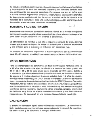 La ejecución en estas tareas involucra la interacción de zonas lingüísticas y no lingüísticas,
y la participación de áreas del hemisferio izquierdo y del hemisferio derecho, cada
una contribuyendo con aspectos específicos. Es frecuente que aun en daños leves
o durante procesos degenerativos tempranos, estas funciones se encuentren alteradas.
La interpretación cualitativa del tipo de errores, el análisis de la discrepancia entre
la calidad de la escritura por copia y la escritura al dictado, podrán aportar importante
información acerca de áreas cerebrales involucradas.
, ".
MATERIAL Y ADMINISTRACiÓN -" ié';
El esquema está constituido por reactivos sencillos y cortos. En la medida de lo posible
se incluyeron pruebas con alta validez neuropsicológica, y/o se adaptaron estas pruebas
para poder evaluar poblaciones de ancianos o psiquiátricas.
La administración es individual y para ello se requiere un conjunto de tarjetas (láminas
anexas) y el protocolo de registro. Se incluye un protocolo para la población escolarizada
y otro protocolo para la evaluaciór;. de individuos con escolaridad nula.
En población sin alteraciones cognoscitivas la duración aproximada para su administración
es de 20 a 25 minutos y en población con trastomos cognoscitivos es de 35 a 40 minutos.
DATOS NORMATIVOS '. ;.
, "
" .
Para su estandarización se administró a un total de 800 sujetos normates entre '16
y 85 años. De acuerdo a la edad, se dividió a la muestra en cuatro grupos: 16-
30, 31-50, 51-65 Y 66-85; cada grupo estuvo integrado por 200 sujetos. Debido a
la importancia que tiene la evaluación de población analfabeta, se estratificó la muestra
de acuerdo a 4 niveles educativos: O años de estudios, bajo (1-4 años de estudio),
medio (5-9 años de estudio) y alto (10-24 años de escolaridad). Los criterios de inclusión
fueron: No presentar demencia de acuerdo a los criterios de1DSM IV (American Psychiatric
Association, 1994) Y no tener antecedentes de enfermedades neurológicas, psiquiátricas
o de farmacodependencia de acuerdo a una historia clínica y a un examen neurológico
(accidentes cerebro-vasculares, traumatismo cráneo-encefálico, epilepsia, enfermedad
de Parkinson, etc.). Todos los sujetos se encontraban activos y eran funcionalmente
independientes. Se estandarizó en una población hispano-hablante monolingüe.
CALIFICACiÓN
El sistema de calificación aporta datos cuantitativos y cualitativos. La calificación es
fácil y puede hacerse en un tiempo breve (aproximadamente 10 minutos). Se cuantifican
los datos crudos y se convierten a puntajes normalizados.
a
 