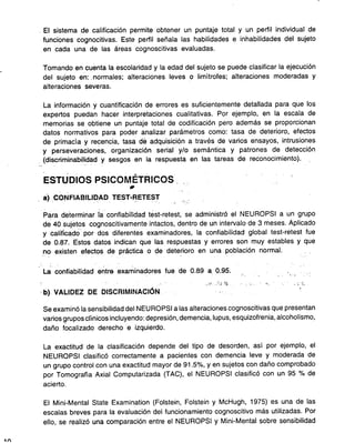 - El sistema de calificación permite obtener un puntaje total y un perfil individual de
funciones cognocitivas. Este perfil señala las habilidades e inhabilidades del sujeto
en cada una de las áreas cognoscitivas evaluadas.
. Tomando en cuenta la escolaridad y la edad del sujeto se puede clasificar la ejecución
del sujeto en: _normales; alteraciones leves o limítrofes; alteraciones moderadas y
alteraciones severas.
La información y cuantificación de errores es suficientemente detallada para que los
expertos puedan hacer interpretaciones cualitativas. Por ejemplo, en la escala de
memorias se obtiene un puntaje total de codificación pero además se proporcionan
datos normativos para poder analizar parámetros como: tasa de deterioro, efectos
de primacía y recencia, tasa de adquisición a través de varios ensayos, intrusiones
y perseveraciones, organización serial y/o semántica y patrones de detección
(discriminabilidad y sesgos en la respuesta en las tareas de reconocimiento).
--, . -
- ,
ESTUDIOS PSICOMETRICOS. .
.
a) _CONFIABILlqAD TEST-~ETES:r
-
Para determinar fa confiabilidad test-retest, se administró el NEUROPSI a un grupo
de 40 sujetos cognoscitivamente intactos, dentro de un intervalo de 3 meses. Aplicado
y calificado' por dos diferentes examinadores, la confiabilidad global test-retest fue
de 0.87. Estos datos indican que las respuestas y errores son muy estables y que
,,~o existen efectos de práctica o de dete~ioro en una población normal.
-' '
La confiabilidad entre examinadores fue de 0.89 a 0.95. . ..,' :
.i' ":, 1~ ,-" '-: - ;f,
'b) VALIDEZ DE DISCRIMINACiÓN. .
Se examinó la sensibilidad del NEUROPSI a las alteraciones cognoscitivas que presentan
varios grupos clínicos incluyendo: depresión, demencia,lupus, esquizofrenia, alcoholismo,
daño focalizado derecho e izquierdo.
La exactitud de la clasificación depende del tipo de desorden, así por ejemplo, el
NEUROPSI clasificó correctamente a pacientes con demencia leve y moderada de
un grupo control con una exactitud mayor de 91.5%, y en sujetos con daño comprobado
por Tomografía Axial Computarizada (TAC), el NEUROPSI clasificó con un 95 % de
acierto.
El Mini-Mental State Examination (Folstein, Folstein y McHugh, 1975) es una de las
escalas breves para la evaluación del funcionamiento cognoscitivo más utilizadas. Por
ello, se realizó una comparación entre el NEUROPSI y Mini-Mental sobre sensibilidad
1n
 