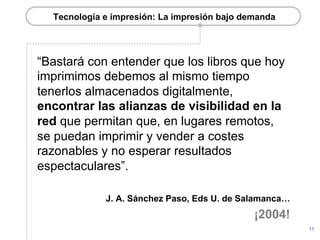 Tecnología e impresión: La impresión bajo demanda




“Bastará con entender que los libros que hoy
imprimimos debemos al mismo tiempo
tenerlos almacenados digitalmente,
encontrar las alianzas de visibilidad en la
red que permitan que, en lugares remotos,
se puedan imprimir y vender a costes
razonables y no esperar resultados
espectaculares”.

             J. A. Sánchez Paso, Eds U. de Salamanca…
                                              ¡2004!
                                                        11
 