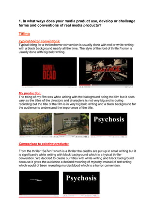 1. In what ways does your media product use, develop or challenge forms and conventions of real media products?<br />Titling<br />Typical horror conventions:<br />Typical titling for a thriller/horror convention is usually done with red or white writing with a black background nearly all the time. The style of the font of thriller/horror is usually done with big bold writing. <br />     <br />My production:<br />The titling of my film was white writing with the background being the film but it does vary as the titles of the directors and characters is not very big and is during recording but the title of the film is in very big bold writing and a black background for the audience to understand the importance of the title.<br />  <br />Comparison to existing products:<br />From the thriller “Se7en” which is a thriller the credits are put up in small writing but it is significantly white writing with black background which is a typical thriller convention. We decided to create our titles with white writing and black background because it gives the audience a desired meaning of mystery instead of red writing which would of been revealing murder/blood which is a horror convention.<br />    <br />Camera Movement:<br />Typical horror conventions:<br />Camera shot for a typical thriller/horrors are most commonly used are close up and zoom ins so that the audience get a full insight of the gory moments but also the closer the shot the more focus and also pan shots to provide the audience with an idea as to where the location of the film is set. (e.g. pan shot from “The Grudge” and the close ups from “Dawn Of The Dead)<br />    <br />My production:<br />The camera shots used in our film were from a variety of different ones from zoom ins to high angle shots which was done to give the audience a clear view as to what is being revealed on screen about the setting of our film which the audience can tell is a park and a baby’s room.<br />  <br />Comparison to existing products:<br />The ways in which my film can compare with a typical thriller in the camera movements is with the way the zoom ins are done at a slow and steady passe which is a typical convention for a thriller.<br />    <br />Framing a shot:<br />Typical horror conventions:<br />“Medium shots” and “close ups” and “extreme close ups” are commonly used for thrillers to get a clear idea as to what is being represented onscreen. Shots that focus closer on the situation are usually based around thriller genres as it causes more tension then it would if it was a long shot, the closer the shot the more interactive the audience get.<br />My production:<br />Our clip consisted on close ups and also medium shots which were good as they revealed what was needed to be on screen as with the long shot the main focus was the boy on the swing and the zoom in made log shot seem suitable for that precise moment.<br />  <br />Comparison to existing products:<br />For example in the blade 2 all the framing shots are revealed but they all have their different purposes. The extreme close up is revealing the importance and is trying to show the audience something e.g. in this scenario his (tattoos) and the medium long shots are just trying to reveal to the audience what the person is wearing.  Using different shots are vital as they all symbolise different themes that could be in one scene on the same person and have their different purposes and importance.<br />Camera Angle:<br />Typical horror conventions:<br />Thriller usually consist on low angle shots to keep get the audience in a position where they feel as if there not watching it from a distance but are actually there and this helps them interact with the scenes of the film as a higher angle would not do that as it would block out of interacting with the production being revealed on screen.<br />My production:<br /> <br />Our film consisted on higher angled shots for example the cot. This signified the vulnerability of a baby being in the cot but also revealing to the audience that there actually was not a baby in there and this angle was the perfect angle to use in this shot.<br />Comparison to existing products:<br />A prime example as to how the higher camera angle is a familiar convention for thrillers is to give a specific purpose to the audience which is usually trying to reveal the vulnerability of what is being revealed on screen.e.g. The house being looked at with police officers around it is signifying the importance but also mainly the vulnerability of the house. This “screen grab” was taken from the film “Hostage”.<br />Mise-en-Scene:<br />Typical horror conventions:<br />Usually for miss en scene for thrillers/horrors are done in dark secure places such as houses where there is limited to space to create the feeling of entrapment and depending on the character the evil character usually is revealed as wearing the colour black<br />My production:<br />Miss en scene was done according to the genre we chose which was a thriller and was done e.g. is the darkish room of the girl as to wear she is on her laptop is giving the audience the desired meaning of something dodgy. The personas clothes throughout the clip is dark and giving audience an idea of what sort of nature she has. The boys costume which was a uniform symbolises innocence. <br />    <br />Editing:<br />Typical horror conventions:<br />The most common editing techniques in thrillers are jump cuts which are commonly used for thrillers to create tension and suspense and to create a dramatic point<br />My production:<br />The editing technique that was used in our video had a lot of jump cuts from the room to the park to create tension and give the audience an indication as to what is being revealed on screen is trying to signify. Our video also consists on slow fade in which is good for our production as it gives the audience a sense of peace.<br />Comparison to existing products:<br />Watching blade 2 opening made me realise that it had a lot of uses of jump cuts and quick cutting rhythm which helps speed up the clip but also is a good way of getting audience to focus on what the editing shots are representing by doing it which was basically just different angles as to what the personas costume. Blade also consisted on cutaway shots which are also good uses for thriller but mostly used for mystery thrillers such as “Se7en”<br />Sound:<br />Typical horror conventions:<br />Usual thriller sounds are “diagetic sounds” such as slamming of doors, footsteps which are good to cause tense in the scene and also another sound used for horrors and thrillers is “soundbridge” which is commonly used which creepy music in background while characters are speaking to create a creepy mood. “sonic exaggeration”  is usually used to get the audience to jump at a specific moment usually used as a slam of a door or a gun shot. <br />My production:<br />The sound we used in our video was very good for a thriller sequence as it was a lullaby (non diagetic sound) which is good as it leaves the audience in an uncertain state to think about what it could be representing as it sounds creepy but also is something that is usually related to babies. We used sonic exaggeration with the camera shots to get the audience to interact with what is being represented here which the girl was taking pictures of a little boy.<br />