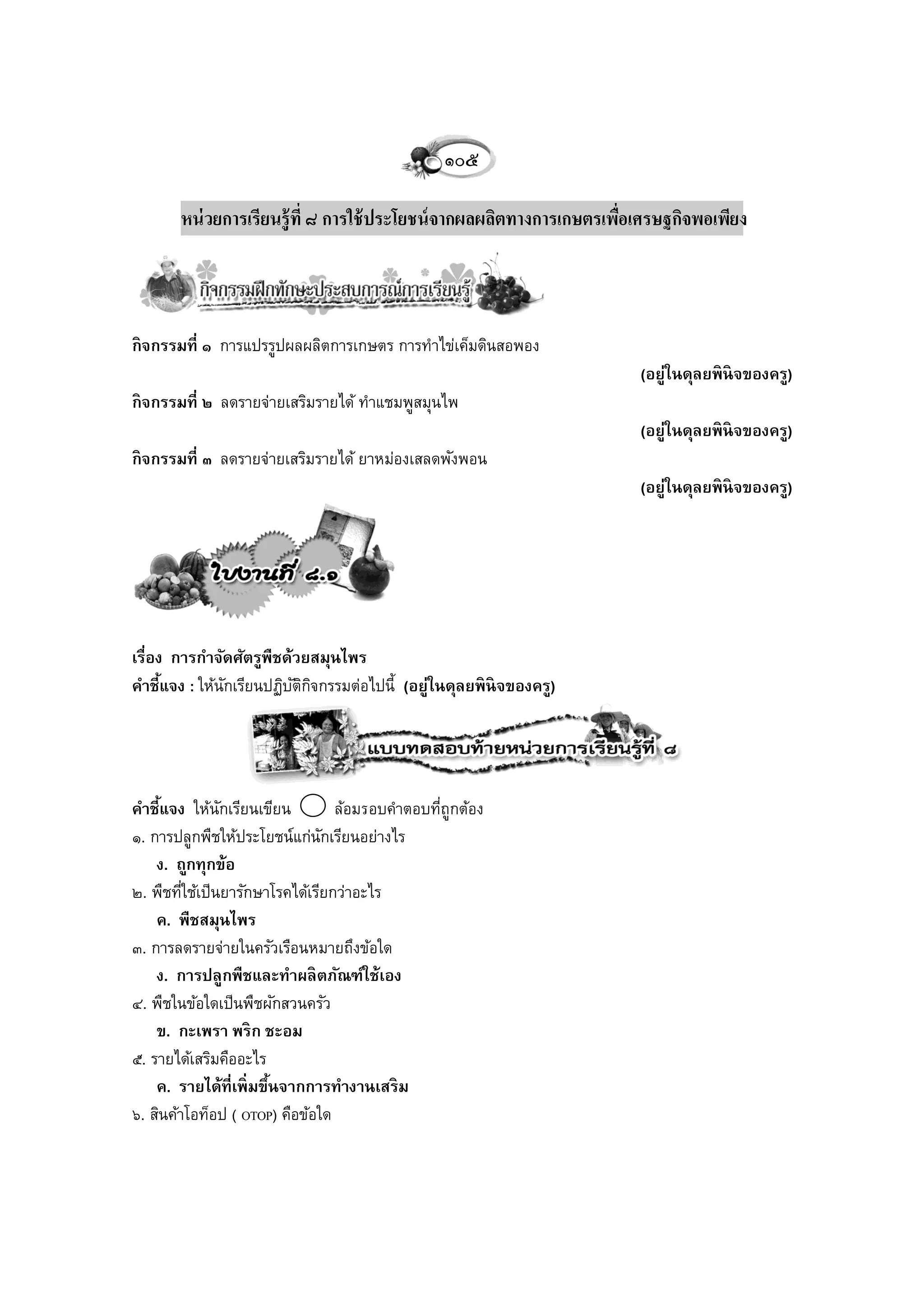 ๑๐๕

       หน่ วยการเรียนรู้ที่ ๘ การใช้ ประโยชน์ จากผลผลิตทางการเกษตรเพือเศรษฐกิจพอเพียง
                                                                     ่




กิ จกรรมที่ ๑ การแปรรูปผลผลิตการเกษตร การทาไข่เค็มดินสอพอง
                                                                      (อยู่ในดุลยพิ นิจของครู)
กิ จกรรมที่ ๒ ลดรายจ่ายเสริมรายได้ ทาแชมพูสมุนไพ
                                                                      (อยู่ในดุลยพิ นิจของครู)
กิ จกรรมที่ ๓ ลดรายจ่ายเสริมรายได้ ยาหม่องเสลดพังพอน
                                                                      (อยู่ในดุลยพิ นิจของครู)




เรื่อง การกาจัดศัตรูพืชด้วยสมุนไพร
คาชี้แจง : ให้นกเรียนปฏิบตกจกรรมต่อไปนี้ (อยู่ในดุลยพิ นิจของครู)
               ั         ัิ ิ




คาชี้แจง ให้นกเรียนเขียน
               ั                 ล้อมรอบคาตอบทีถูกต้อง
                                               ่
๑. การปลูกพืชให้ประโยชน์แก่นกเรียนอย่างไร
                               ั
    ง. ถูกทุกข้อ
๒. พืชทีใช้เป็นยารักษาโรคได้เรียกว่าอะไร
         ่
    ค. พืชสมุนไพร
๓. การลดรายจ่ายในครัวเรือนหมายถึงข้อใด
    ง. การปลูกพืชและทาผลิ ตภัณฑ์ใช้เอง
๔. พืชในข้อใดเป็นพืชผักสวนครัว
    ข. กะเพรา พริ ก ชะอม
๕. รายได้เสริมคืออะไร
    ค. รายได้ที่เพิ่ มขึนจากการทางานเสริ ม
                        ้
๖. สินค้าโอท็อป ( OTOP) คือข้อใด
 