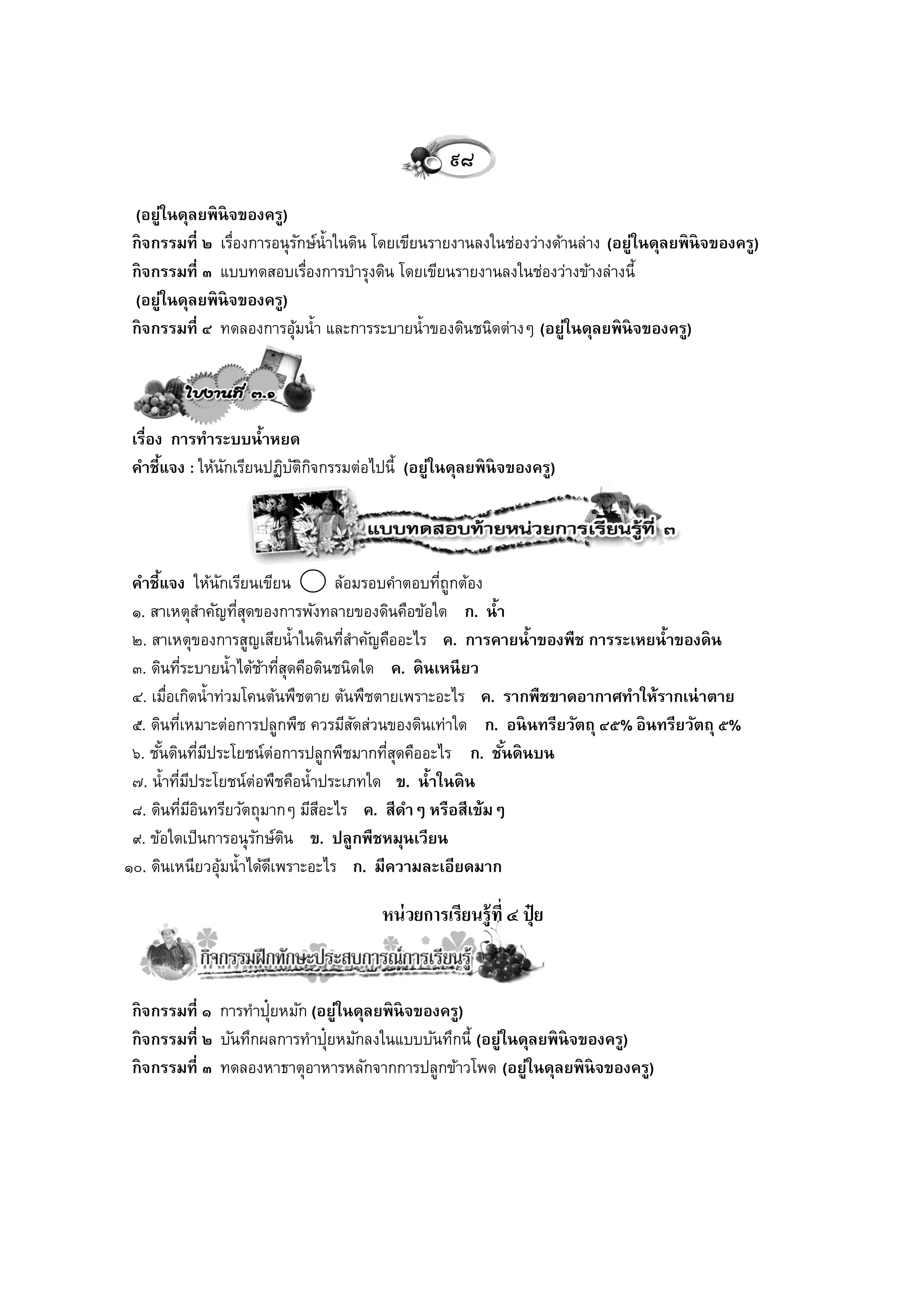 ๙๘
 (อยู่ในดุลยพิ นิจของครู)
 กิ จกรรมที่ ๒ เรืองการอนุรกษ์น้ าในดิน โดยเขียนรายงานลงในช่องว่างด้านล่าง (อยู่ในดุลยพิ นิจของครู)
                  ่          ั
 กิ จกรรมที่ ๓ แบบทดสอบเรืองการบารุงดิน โดยเขียนรายงานลงในช่องว่างข้างล่างนี้
                               ่
 (อยู่ในดุลยพิ นิจของครู)
 กิ จกรรมที่ ๔ ทดลองการอุมน้ า และการระบายน้ าของดินชนิดต่างๆ (อยู่ในดุลยพิ นิจของครู)
                           ้




 เรื่อง การทาระบบน้าหยด
 คาชี้แจง : ให้นกเรียนปฏิบตกจกรรมต่อไปนี้ (อยู่ในดุลยพิ นิจของครู)
                ั         ัิ ิ




 คาชี้แจง ให้นกเรียนเขียน
                      ั              ล้อมรอบคาตอบทีถูกต้อง
                                                   ่
 ๑. สาเหตุสาคัญทีสดของการพังทลายของดินคือข้อใด ก. น้า
                          ุ่
 ๒. สาเหตุของการสูญเสียน้ าในดินทีสาคัญคืออะไร ค. การคายน้าของพืช การระเหยน้าของดิ น
                                       ่
 ๓. ดินทีระบายน้ าได้ชาทีสดคือดินชนิดใด ค. ดิ นเหนี ยว
             ่                ้ ุ่
 ๔. เมือเกิดน้ าท่วมโคนต้นพืชตาย ต้นพืชตายเพราะอะไร ค. รากพืชขาดอากาศทาให้รากเน่ าตาย
        ่
 ๕. ดินทีเหมาะต่อการปลูกพืช ควรมีสดส่วนของดินเท่าใด ก. อนิ นทรียวัตถุ ๔๕% อิ นทรียวัตถุ ๕%
           ่                             ั
 ๖. ชันดินทีมประโยชน์ต่อการปลูกพืชมากทีสดคืออะไร ก. ชันดิ นบน
      ้           ่ ี                       ุ่             ้
 ๗. น้ าทีมประโยชน์ต่อพืชคือน้ าประเภทใด ข. น้าในดิ น
          ่ ี
 ๘. ดินทีมอนทรียวัตถุมากๆ มีสอะไร ค. สีดาๆ หรือสีเข้มๆ
               ่ ีิ                ี
 ๙. ข้อใดเป็นการอนุรกษ์ดน ข. ปลูกพืชหมุนเวียน
                             ั ิ
๑๐. ดินเหนียวอุมน้ าได้ดเี พราะอะไร ก. มีความละเอียดมาก
                        ้

                                        หน่ วยการเรียนรู้ที่ ๔ ปุ๋ ย


 กิ จกรรมที่ ๑ การทาปุ๋ยหมัก (อยู่ในดุลยพิ นิจของครู)
 กิ จกรรมที่ ๒ บันทึกผลการทาปุ๋ยหมักลงในแบบบันทึกนี้ (อยู่ในดุลยพิ นิจของครู)
 กิ จกรรมที่ ๓ ทดลองหาธาตุอาหารหลักจากการปลูกข้าวโพด (อยู่ในดุลยพิ นิจของครู)
 
