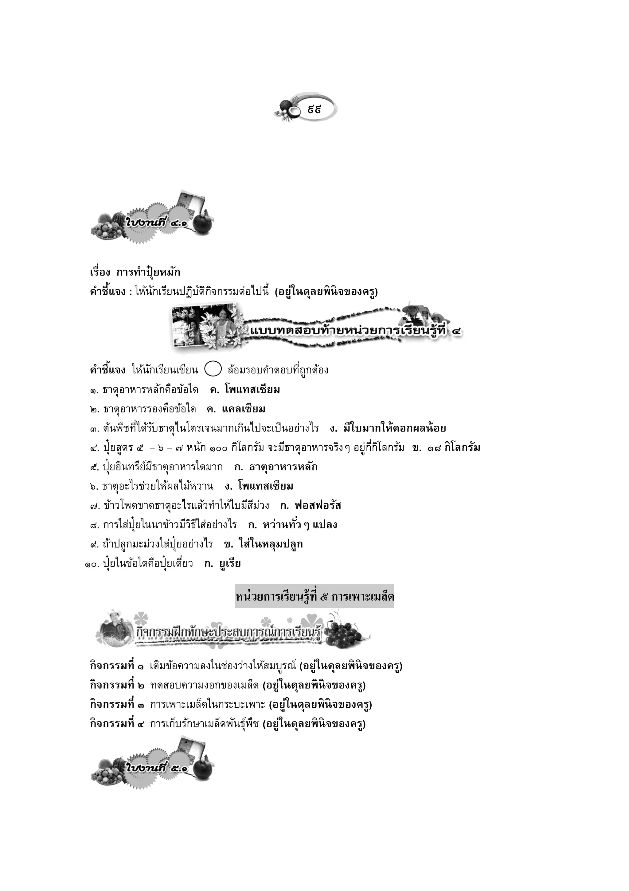 ๙๙




 เรื่อง การทาปุยหมัก
                ๋
 คาชี้แจง : ให้นกเรียนปฏิบตกจกรรมต่อไปนี้ (อยู่ในดุลยพิ นิจของครู)
                  ั       ัิ ิ




 คาชี้แจง ให้นกเรียนเขียน
                   ั              ล้อมรอบคาตอบทีถูกต้อง
                                                  ่
 ๑. ธาตุอาหารหลักคือข้อใด ค. โพแทสเซียม
 ๒. ธาตุอาหารรองคือข้อใด ค. แคลเซียม
 ๓. ต้นพืชทีได้รบธาตุไนโตรเจนมากเกินไปจะเป็นอย่างไร ง. มีใบมากให้ดอกผลน้ อย
               ่ ั
 ๔. ปุ๋ยสูตร ๕ – ๖ – ๗ หนัก ๑๐๐ กิโลกรัม จะมีธาตุอาหารจริงๆ อยู่กกโลกรัม ข. ๑๘ กิ โลกรัม
                                                                 ี่ ิ
 ๕. ปุ๋ยอินทรียมธาตุอาหารใดมาก ก. ธาตุอาหารหลัก
                 ์ ี
 ๖. ธาตุอะไรช่วยให้ผลไม้หวาน ง. โพแทสเซียม
 ๗. ข้าวโพดขาดธาตุอะไรแล้วทาให้ใบมีสมวง ก. ฟอสฟอรัส
                                        ี ่
 ๘. การใส่ป๋ ยในนาข้าวมีวธใส่อย่างไร ก. หว่านทั ่วๆ แปลง
             ุ             ิี
 ๙. ถ้าปลูกมะม่วงใส่ป๋ ยอย่างไร ข. ใส่ในหลุมปลูก
                       ุ
๑๐. ปุ๋ยในข้อใดคือปุ๋ยเดียว ก. ยูเรีย
                         ่

                                    หน่ วยการเรียนรู้ที่ ๕ การเพาะเมล็ด



 กิ จกรรมที่ ๑   เติมข้อความลงในช่องว่างให้สมบูรณ์ (อยู่ในดุลยพิ นิจของครู)
 กิ จกรรมที่ ๒   ทดสอบความงอกของเมล็ด (อยู่ในดุลยพิ นิจของครู)
 กิ จกรรมที่ ๓   การเพาะเมล็ดในกระบะเพาะ (อยู่ในดุลยพิ นิจของครู)
 กิ จกรรมที่ ๔   การเก็บรักษาเมล็ดพันธุ์พช (อยู่ในดุลยพิ นิจของครู)
                                         ื
 