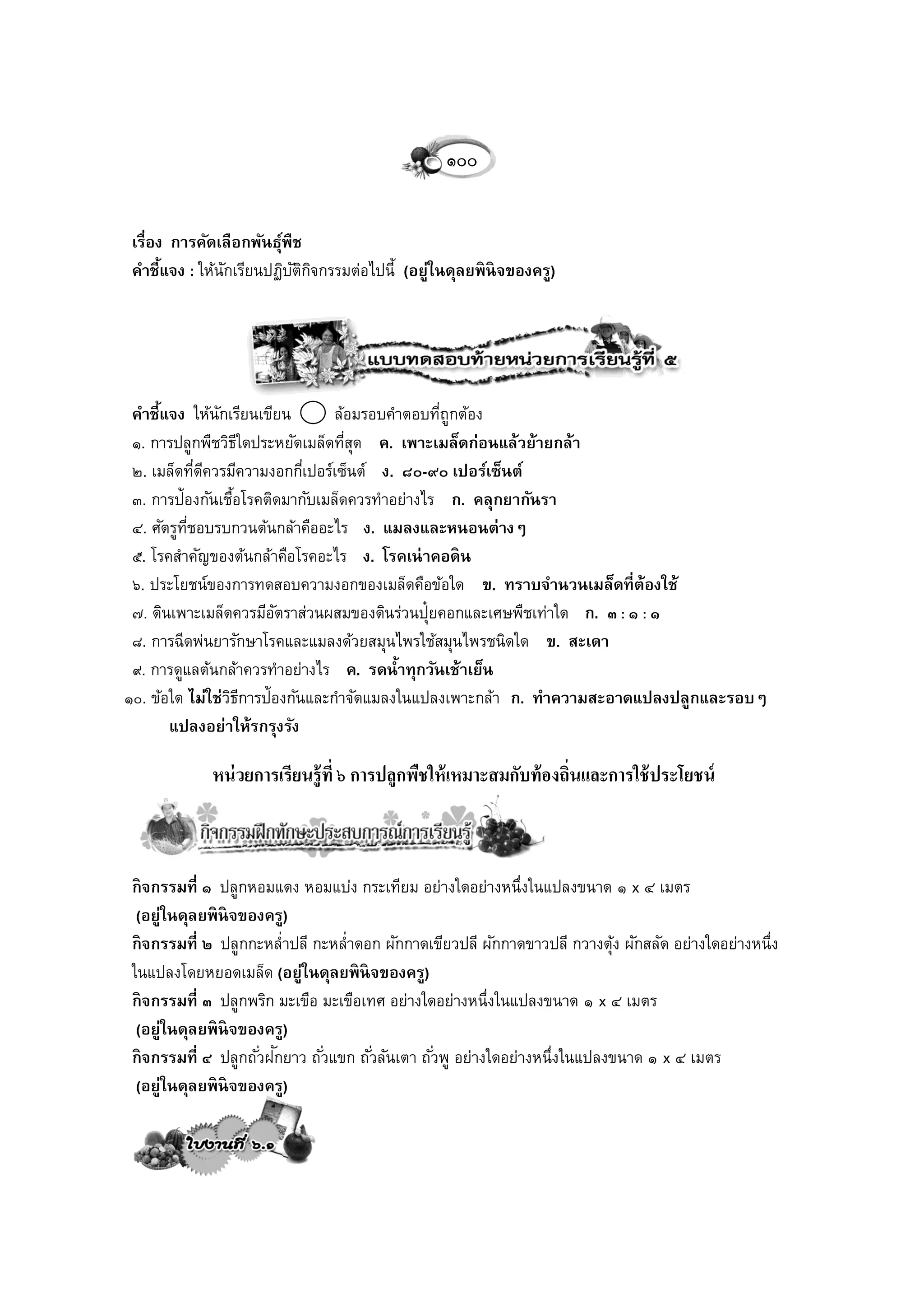 ๑๐๐

 เรื่อง การคัดเลือกพันธุพืช
                        ์
 คาชี้แจง : ให้นกเรียนปฏิบตกจกรรมต่อไปนี้ (อยู่ในดุลยพิ นิจของครู)
                ั         ัิ ิ




 คาชี้แจง ให้นกเรียนเขียน
                 ั               ล้อมรอบคาตอบทีถูกต้อง
                                               ่
 ๑. การปลูกพืชวิธใดประหยัดเมล็ดทีสด ค. เพาะเมล็ดก่อนแล้วย้ายกล้า
                     ี             ุ่
 ๒. เมล็ดทีดควรมีความงอกกีเ่ ปอร์เซ็นต์ ง. ๘๐-๙๐ เปอร์เซ็นต์
             ่ ี
 ๓. การป้องกันเชือโรคติดมากับเมล็ดควรทาอย่างไร ก. คลุกยากันรา
                   ้
 ๔. ศัตรูทชอบรบกวนต้นกล้าคืออะไร ง. แมลงและหนอนต่างๆ
          ี่
 ๕. โรคสาคัญของต้นกล้าคือโรคอะไร ง. โรคเน่ าคอดิ น
 ๖. ประโยชน์ของการทดสอบความงอกของเมล็ดคือข้อใด ข. ทราบจานวนเมล็ดที่ต้องใช้
 ๗. ดินเพาะเมล็ดควรมีอตราส่วนผสมของดินร่วนปุ๋ยคอกและเศษพืชเท่าใด ก. ๓ : ๑ : ๑
                       ั
 ๘. การฉีดพ่นยารักษาโรคและแมลงด้วยสมุนไพรใช้สมุนไพรชนิดใด ข. สะเดา
 ๙. การดูแลต้นกล้าควรทาอย่างไร ค. รดน้าทุกวันเช้าเย็น
๑๐. ข้อใด ไม่ใช่วธการป้องกันและกาจัดแมลงในแปลงเพาะกล้า ก. ทาความสะอาดแปลงปลูกและรอบๆ
                   ิี
       แปลงอย่าให้รกรุงรัง

             หน่ วยการเรียนรู้ที่ ๖ การปลูกพืชให้ เหมาะสมกับท้ องถิ่นและการใช้ ประโยชน์



 กิ จกรรมที่ ๑ ปลูกหอมแดง หอมแบ่ง กระเทียม อย่างใดอย่างหนึ่งในแปลงขนาด ๑ x ๔ เมตร
  (อยู่ในดุลยพิ นิจของครู)
 กิ จกรรมที่ ๒ ปลูกกะหล่าปลี กะหล่าดอก ผักกาดเขียวปลี ผักกาดขาวปลี กวางตุง ผักสลัด อย่างใดอย่างหนึ่ง
                                                                                   ้
 ในแปลงโดยหยอดเมล็ด (อยู่ในดุลยพิ นิจของครู)
 กิ จกรรมที่ ๓ ปลูกพริก มะเขือ มะเขือเทศ อย่างใดอย่างหนึ่งในแปลงขนาด ๑ x ๔ เมตร
  (อยู่ในดุลยพิ นิจของครู)
                         ั
 กิ จกรรมที่ ๔ ปลูกถั ่วฝกยาว ถั ่วแขก ถั ่วลันเตา ถั ่วพู อย่างใดอย่างหนึ่งในแปลงขนาด ๑ x ๔ เมตร
  (อยู่ในดุลยพิ นิจของครู)
 