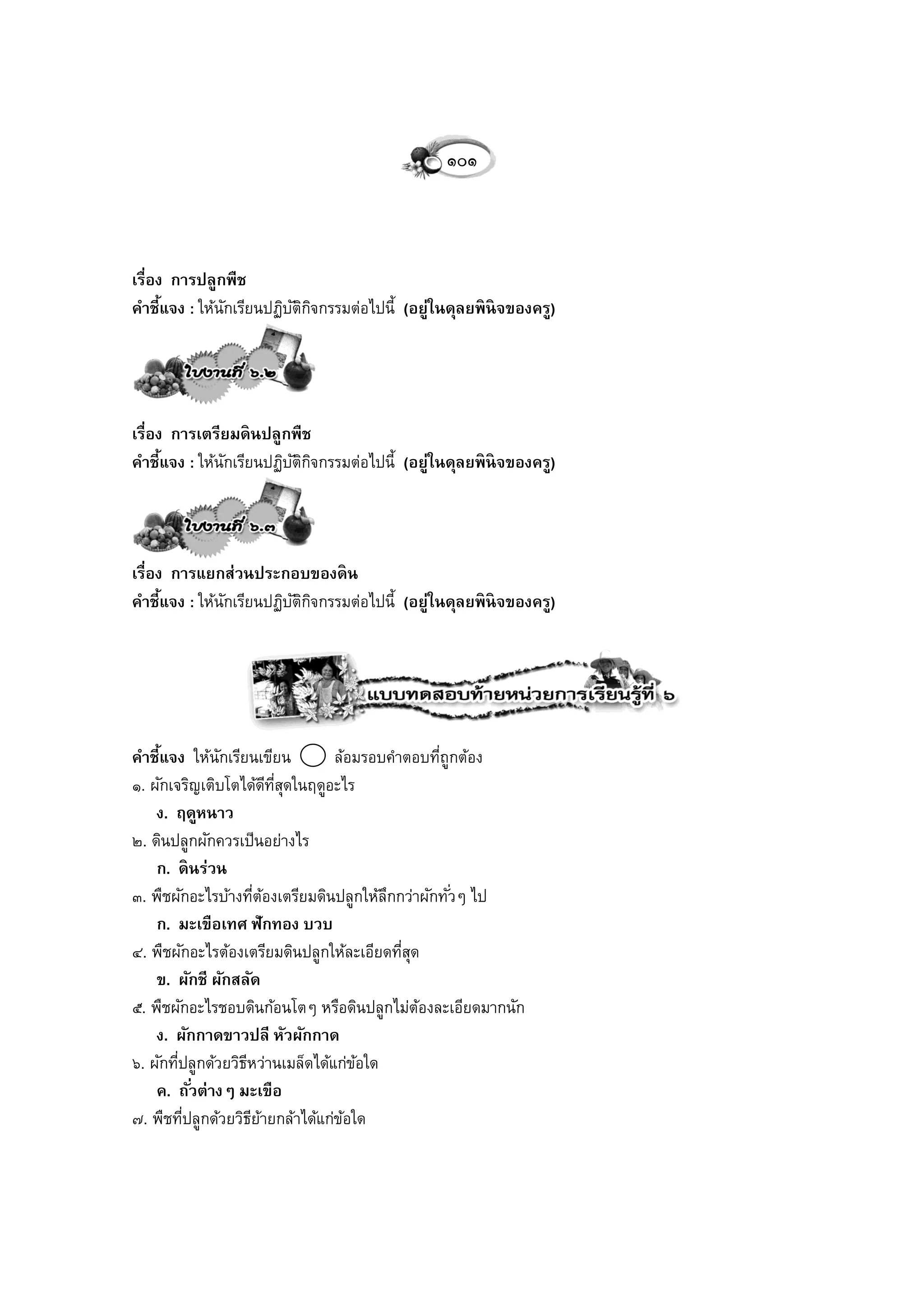 ๑๐๑



เรื่อง การปลูกพืช
คาชี้แจง : ให้นกเรียนปฏิบตกจกรรมต่อไปนี้ (อยู่ในดุลยพิ นิจของครู)
               ั         ัิ ิ




เรื่อง การเตรียมดิ นปลูกพืช
คาชี้แจง : ให้นกเรียนปฏิบตกจกรรมต่อไปนี้ (อยู่ในดุลยพิ นิจของครู)
               ั         ัิ ิ




เรื่อง การแยกส่วนประกอบของดิ น
คาชี้แจง : ให้นกเรียนปฏิบตกจกรรมต่อไปนี้ (อยู่ในดุลยพิ นิจของครู)
               ั         ัิ ิ




คาชี้แจง ให้นกเรียนเขียน
                ั                ล้อมรอบคาตอบทีถูกต้อง
                                               ่
๑. ผักเจริญเติบโตได้ดทสดในฤดูอะไร
                          ี ี่ ุ
    ง. ฤดูหนาว
๒. ดินปลูกผักควรเป็นอย่างไร
    ก. ดิ นร่วน
๓. พืชผักอะไรบ้างทีตองเตรียมดินปลูกให้ลกกว่าผักทั ่วๆ ไป
                      ่ ้               ึ
    ก. มะเขือเทศ ฟักทอง บวบ
๔. พืชผักอะไรต้องเตรียมดินปลูกให้ละเอียดทีสด
                                          ุ่
    ข. ผักชี ผักสลัด
๕. พืชผักอะไรชอบดินก้อนโตๆ หรือดินปลูกไม่ตองละเอียดมากนัก
                                             ้
    ง. ผักกาดขาวปลี หัวผักกาด
๖. ผักทีปลูกด้วยวิธหว่านเมล็ดได้แก่ขอใด
        ่          ี                 ้
    ค. ถั ่วต่างๆ มะเขือ
๗. พืชทีปลูกด้วยวิธยายกล้าได้แก่ขอใด
          ่          ี ้           ้
 