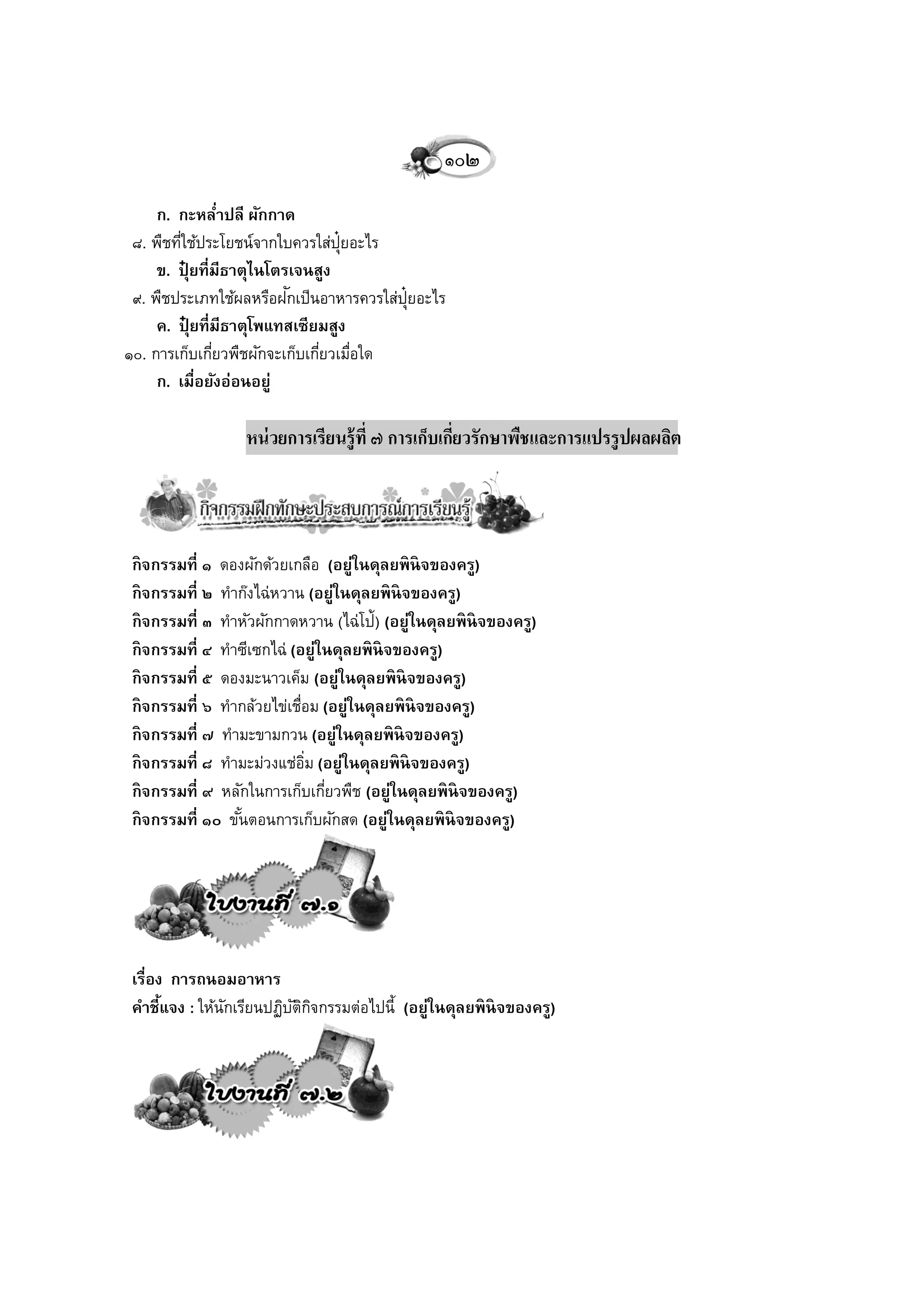 ๑๐๒
     ก. กะหลาปลี ผักกาด
                 ่
 ๘. พืชทีใช้ประโยชน์จากใบควรใส่ป๋ ยอะไร
         ่                        ุ
     ข. ปุยที่มีธาตุไนโตรเจนสูง
           ๋
 ๙. พืชประเภทใช้ผลหรือฝกเป็นอาหารควรใส่ป๋ ยอะไร
                         ั                ุ
     ค. ปุยที่มีธาตุโพแทสเซียมสูง
             ๋
๑๐. การเก็บเกียวพืชผักจะเก็บเกียวเมือใด
               ่               ่ ่
     ก. เมื่อยังอ่อนอยู่

                  หน่ วยการเรียนรู้ที่ ๗ การเก็บเกียวรักษาพืชและการแปรรูปผลผลิต
                                                   ่




 กิ จกรรมที่ ๑ ดองผักด้วยเกลือ (อยู่ในดุลยพิ นิจของครู)
 กิ จกรรมที่ ๒ ทาก๊งไฉ่หวาน (อยู่ในดุลยพิ นิจของครู)
 กิ จกรรมที่ ๓ ทาหัวผักกาดหวาน (ไฉ่โป้) (อยู่ในดุลยพิ นิจของครู)
 กิ จกรรมที่ ๔ ทาซีเซกไฉ่ (อยู่ในดุลยพิ นิจของครู)
 กิ จกรรมที่ ๕ ดองมะนาวเค็ม (อยู่ในดุลยพิ นิจของครู)
 กิ จกรรมที่ ๖ ทากล้วยไข่เชือม (อยู่ในดุลยพิ นิจของครู)
                            ่
 กิ จกรรมที่ ๗ ทามะขามกวน (อยู่ในดุลยพิ นิจของครู)
 กิ จกรรมที่ ๘ ทามะม่วงแช่อม (อยู่ในดุลยพิ นิจของครู)
                              ิ่
 กิ จกรรมที่ ๙ หลักในการเก็บเกียวพืช (อยู่ในดุลยพิ นิจของครู)
                                 ่
 กิ จกรรมที่ ๑๐ ขันตอนการเก็บผักสด (อยู่ในดุลยพิ นิจของครู)
                  ้




 เรื่อง การถนอมอาหาร
 คาชี้แจง : ให้นกเรียนปฏิบตกจกรรมต่อไปนี้ (อยู่ในดุลยพิ นิจของครู)
                ั         ัิ ิ
 