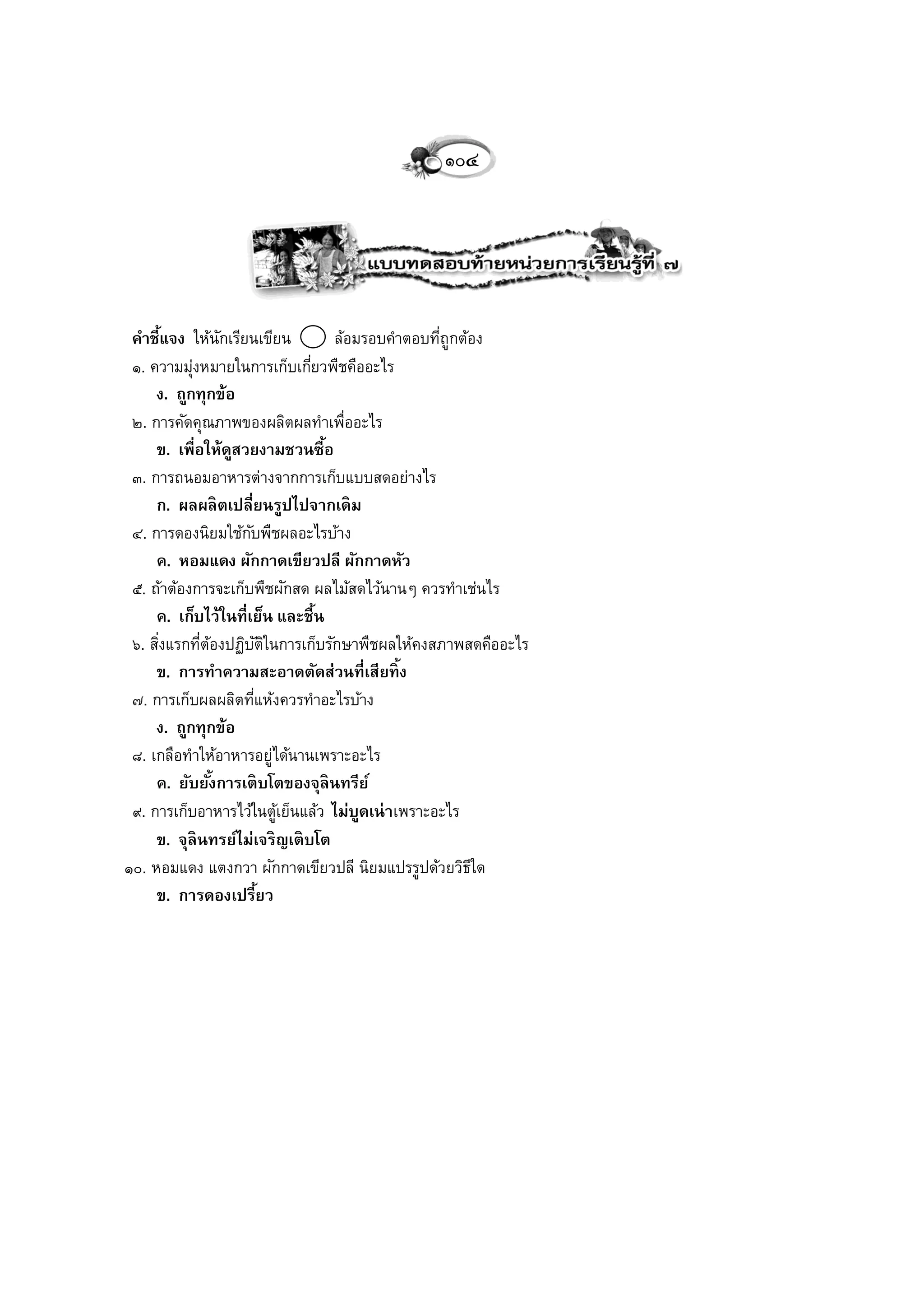 ๑๐๔




 คาชี้แจง ให้นกเรียนเขียน
                   ั              ล้อมรอบคาตอบทีถูกต้อง
                                                ่
 ๑. ความมุงหมายในการเก็บเกียวพืชคืออะไร
           ่                    ่
     ง. ถูกทุกข้อ
 ๒. การคัดคุณภาพของผลิตผลทาเพื่ออะไร
     ข. เพื่อให้ดสวยงามชวนซื้อ
                     ู
 ๓. การถนอมอาหารต่างจากการเก็บแบบสดอย่างไร
     ก. ผลผลิ ตเปลี่ยนรูปไปจากเดิ ม
 ๔. การดองนิยมใช้กบพืชผลอะไรบ้าง
                       ั
     ค. หอมแดง ผักกาดเขียวปลี ผักกาดหัว
 ๕. ถ้าต้องการจะเก็บพืชผักสด ผลไม้สดไว้นานๆ ควรทาเช่นไร
     ค. เก็บไว้ในที่เย็น และชื้น
 ๖. สิงแรกทีตองปฏิบตในการเก็บรักษาพืชผลให้คงสภาพสดคืออะไร
      ่      ่ ้           ัิ
     ข. การทาความสะอาดตัดส่วนที่เสียทิ้ ง
 ๗. การเก็บผลผลิตทีแห้งควรทาอะไรบ้าง
                         ่
     ง. ถูกทุกข้อ
 ๘. เกลือทาให้อาหารอยู่ได้นานเพราะอะไร
     ค. ยับยังการเติ บโตของจุลินทรีย์
                 ้
 ๙. การเก็บอาหารไว้ในตูเย็นแล้ว ไม่บดเน่ าเพราะอะไร
                              ้       ู
     ข. จุลินทรย์ไม่เจริ ญเติ บโต
๑๐. หอมแดง แตงกวา ผักกาดเขียวปลี นิยมแปรรูปด้วยวิธใด ี
     ข. การดองเปรียว       ้
 