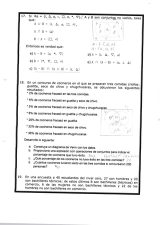 t7. S¡ Re= {¡'*4j--1 tr,
que:

!r

o,

AU B - {i, A, o, fl,
AN B-

*, Yj'{

-A y

-1on

fl

ol ,

{a}

B-A= in,

a)A-B= {o, *,

gIW

;

i- ;

no_vacíos, tales
R

o*

F= Í- Í,a,al

A.{a,ü,úi

{i, a, v, o)
e)A n (A - B) = {o, i,

V}

{*, v, n, a}
c) (A - B) n (n u B) = {i,

gglj

á*
!o ,'*'

Dt

al

Entonces es verdad que:

d)A =

b)B =

18.

B

A}

A}

En un concurso de cocineros en el que se preparan tres comidas
criollas:
y chugchucaras, se obtuvieron los siguientes
resultados:

guatÍta, seco de chivo
"

de cocineros fracasó en las tres comidas.

2o/o

* 6%
de cocineros fracasó en guatita y seco de chivo.
* íVo
de cocineros fracasó en seco de chivo y ch
* 8%
de cocineros fracasó en guatita y chugchucaras.
* 29o/o
de cocineros fracasó en guatita.
*

32o/o

de cocineros fracasó en seco de chivo.

'trl

* 360/o
de cocineros fracasó en chugchucaras

Desanolle lo siguiente:

a.

b'

c'

d'
19'

Construya un diagrama de Venn con los datos.
Proporcione una expresión con operaciones de conjuntos para
indicar el
porcentaje de cocineros que tuvo éxito.
2
k, uSu c lc I ,Z¿_,1, s
¿Qué porcentaje de los cocineros no tuvo éxiio en tas trcs comidas? 2
/.
¿Cuántos cocineros tuvieron éxito en las tres comidas si concursaron 200

o.t

personas?

c

En una encuesta a 40 estudiantes del nivel cero 27 son
hombres y 20
,
son bachilleres técnicos; de estos últimos 8 son ó..rt¡["iás
comercio, 6 de. ras. mujeres no son bachiileres td;ü;; 1técntcos) en

hombres no son bachilleres en comercio.

ru.

i-zz de ros

 